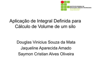 Aplicação de Integral Definida para
  Cálculo de Volume de um silo


   Douglas Vinicius Souza da Mata
    Jaqueline Aparecida Amado
   Saymon Cristian Alves Oliveira
 