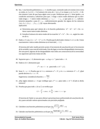 Ejercicios                                                                                                     96


 46. Sea f una función polinómica y a < b. Justiﬁca que, contando cada cero tantas veces como
     su orden, si f (a) f (b) < 0 el número de ceros de f en ]a, b[ es impar; y si f (a) f (b) > 0 di-
     cho número (caso de que haya algún cero) es par. Dedúzcase que si f tiene grado n, es
     condición necesaria y suﬁciente para que f tenga n raíces reales distintas que su deri-
     vada tenga n − 1 raíces reales distintas: c1 < c2 < · · · < cn−1 y que para α < c1 suﬁcien-
     temente pequeño y para β > cn−1 suﬁcientemente grande, los signos de los números
     f (α), f (c1 ), f (c2 ), . . . , f (cn−1 ), f (β) vayan alternando.
     Aplicación:

       a) Determina para qué valores de α la función polinómica 3x4 − 8x3 − 6x2 + 24x + α
          tiene cuatro raíces reales distintas.
       b) Estudia el número de raíces reales de la ecuación 3x5 + 5x3 − 30x = α , según los valo-
          res de α.

 47. Dado n∈N, sea f (x) = (x2 − 1)n (x∈R). Prueba que la derivada k-ésima (1                    k   n) de f tiene
     exactamente k raíces reales distintas en el intervalo ] − 1, 1[.

     El teorema del valor medio permite acotar el incremento de una función por el incremento
     de la variable y una cota de la derivada. Esto da lugar a muchas desigualdades interesantes.
     Por otra parte, algunas de las desigualdades más útiles son consecuencia de la convexidad.
     Los siguientes ejercicios tratan de ello.


 48. Supuesto que a > 0, demuestra que −a e log x                x−a para todo x > 0.

 49. Dado α ∈]0, 1[ demuestra que

                                x α < αx + 1 − α para todo x ∈ R+  {1}.

 50. Sean 0 < a < b. Prueba que si b         e entonces ab < ba , y si e           a entonces ba < ab . ¿Qué
     puede decirse si a < e < b?.
                                                log x
     Sugerencia: considera la función x →             .
                                                  x
 51. ¿Hay algún número a > 0 que veriﬁque que ax/a                     x para todo x ∈ R+ ?. £Cuál es dicho
     número?

 52. Prueba que para todo x ∈]0, π/2[ se veriﬁca que

                                        x2               2x
                               i) 1 −      < cos x ; ii)    < sen x < x < tg x
                                        2                π


     El teorema de Taylor se usa para obtener aproximaciones polinomiales de una función da-
     da y para calcular valores aproximados con precisión preﬁjada.

                                                     √
                                                     3
                                                       1 + x − ϕ(x)
 53. Calcúlese una función polinómica ϕ tal que l´m
                                                 ı                  = 0.
                                                x→ 0       x5
                                                                 log arc tg(x + 1) − ϕ(x)
 54. Calcular una función polinómica ϕ tal que l´m
                                                ı                                         = 0.
                                                          x→ 0               x2

Universidad de Granada                                                                        Prof. Javier Pérez
Dpto. de Análisis Matemático                                               Cálculo – Ing. de Telecomunicación
 