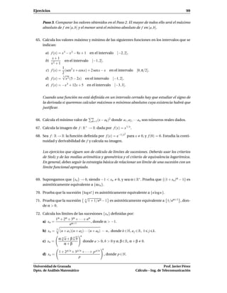 Ejercicios                                                                                                          99


     Paso 3. Comparar los valores obtenidos en el Paso 2. El mayor de todos ello será el máximo
     absoluto de f en [a, b] y el menor será el mínimo absoluto de f en [a, b].


 65. Calcula los valores máximo y mínimo de las siguientes funciones en los intervalos que se
     indican:

       a) f (x) = x 3 − x 2 − 8x + 1 en el intervalo [−2, 2].
           x+1
       b) 2          en el intervalo [−1, 2].
          x +1
                  1
       c) f (x) = (sen2 x + cosx) + 2 senx − x en el intervalo                  [0, π/2].
                  2
                  √3
       d) f (x) = x 2 (5 − 2x) en el intervalo [−1, 2].
       e) f (x) = −x 3 + 12x + 5 en el intervalo                 [−3, 3].


     Cuando una función no está deﬁnida en un intervalo cerrado hay que estudiar el signo de
     la derivada si queremos calcular máximos o mínimos absolutos cuya existencia habrá que
     justiﬁcar.

                                              n
 66. Calcula el mínimo valor de               k=1 (x − ak )
                                                           2   donde a1 , a2 , · · · an son números reales dados.

 67. Calcula la imagen de f : R+ → R dada por f (x) = x 1/x .
                                                                        2
 68. Sea f : R → R la función deﬁnida por f (x) = e−1/x para x                     0, y f (0) = 0. Estudia la conti-
     nuidad y derivabilidad de f y calcula su imagen.

     Los ejercicios que siguen son de cálculo de límites de sucesiones. Deberás usar los criterios
     de Stolz y de las medias aritmética y geométrica y el criterio de equivalencia logarítmica.
     En general, debes seguir la estrategia básica de relacionar un límite de una sucesión con un
     límite funcional apropiado.


 69. Supongamos que {xn } → 0, siendo −1 < xn                      0, y sea α ∈ R∗ . Prueba que {(1 + xn)α − 1} es
     asintóticamente equivalente a {αxn }.

 70. Prueba que la sucesión {log n! } es asintóticamente equivalente a {n log n }.

 71. Prueba que la sucesión             n
                                            1 + 1/nα − 1 es asintóticamente equivalente a 1/nα+1 , don-
     de α > 0.

 72. Calcula los límites de las sucesiones {xn } deﬁnidas por:
             1α + 2α + 3α + · · · + nα
     a) xn =                           , donde α > −1.
                      nα+1
               k
     b) xn =       (n + a1)(n + a2) · · · (n + ak ) − n , donde k ∈ N, a j ∈ R, 1       j k.
                    √       √ n
                   α n a+β b
                            n

     c) xn =                      donde a > 0, b > 0 y α, β ∈ R, α + β 0.
                       α+β
                                                       n
                   1 + 2 p/n + 3 p/n + · · · + p p/n
     d) xn =                                               , donde p ∈ N.
                                  p

Universidad de Granada                                                                            Prof. Javier Pérez
Dpto. de Análisis Matemático                                                   Cálculo – Ing. de Telecomunicación
 