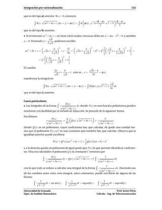Integración por racionalización                                                                                132


que es del tipo a) anterior. Si a < 0, entonces
                                                                    √   (β − α)                    β−α
            R(x,     ax 2 + bx + c)dx = [x = ϕ(t)] =      R ϕ(t),    −a                  1 − t2        dt
                                                                           2                        2

que es del tipo b) anterior.

• Si el trinomio ax 2 +√ + c no tiene raíces reales, entonces debe ser d = 4ac − b2 > 0 y también
                       bx
                        d
a > 0. Poniendo γ = √ , podemos escribir:
                      2 a
                                    2                                2                   √               2
                     √     b                  b2      √     b                              a     b
 ax 2 + bx + c =      ax + √            +c−      =     ax + √            + γ2 = γ2           x+ √            +1 =
                          2 a                 4a           2 a                           γ     2 aγ
                                         2
                        2a   b
              = γ2      √ x+ √               +1
                         d    d

El cambio                                                          √
                               2a    b                              dt −b
                               √ x + √ = t , esto es , x =                = φ(t)
                                d     d                              2a
transforma la integral en
                                                                                           √
                                                                                            d
                      R(x,    ax 2 + bx + c)dx = [x = φ(t)] =      R φ(t), γ    t2 + 1        dt
                                                                                           2a
que es del tipo c) anterior.


Casos particulares
                                             P(x)
• Las integrales de la forma                   dx donde P(x) es una función polinómica pueden
                                 ax 2 + bx + c
resolverse con facilidad por el método de reducción. Se procede de la siguiente forma.

Escribimos
                             P(x)            d                                       C
                                         =      Q(x)     ax 2 + bx + c +
                         ax 2 + bx + c       dx                                ax 2 + bx + c
donde Q(x) es un polinomio, cuyos coeﬁcientes hay que calcular, de grado una unidad me-
nos que el polinomio P(x) y C es una constante que también hay que calcular. Observa que la
igualdad anterior puede escribirse
                                                             1
                              P(x) = Q ′ (x)(ax 2 + bx + c) + Q(x)(2ax + b) + C
                                                             2
y a la derecha queda un polinomio de igual grado que P(x) lo que permite identiﬁcar coeﬁcien-
tes. Una vez calculados el polinomio Q y la constante C tenemos que

                             P(x)                                                    1
                                         dx = Q(x)     ax 2 + bx + c + C                          dx
                        ax 2 + bx + c                                          ax 2 + bx + c
                                                                                     1
con lo que todo se reduce a calcular una integral de la forma                                     dx. Haciendo uso
                                                                                ax 2 + bx + c
de los cambios antes visto, esta integral, salvo constantes, puede escribirse de alguna de las
formas
              1                                  1                                1
            √       dt = arc sen(t) ,          √       dt = argsenh(t) ,       √      dt = argcosh(t)
             1 − t2                             1 + t2                          t 2−1


Universidad de Granada                                                                         Prof. Javier Pérez
Dpto. de Análisis Matemático                                                Cálculo – Ing. de Telecomunicación
 