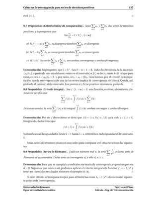 Criterios de convergencia para series de términos positivos                                                                          155


está {An }.


9.7 Proposición (Criterio límite de comparación). Sean                                            an y          bn dos series de términos
                                                                                            n 1           n 1
positivos, y supongamos que
                                                         an
                                                   l´m
                                                    ı       = L ∈ R+ ∪ {+∞} .
                                                                   o
                                                         bn

  a) Si L = +∞ y              bn es divergente también                         an es divergente.
                        n 1                                              n 1

  b) Si L = 0 y         bn es convergente también                         an es convergente.
                  n 1                                              n 1

   c) Si L ∈ R+ las series            an y         bn son ambas convergentes o ambas divergentes.
                                n 1          n 1


Demostración. Supongamos que L ∈ R+ . Sea 0 < α < L < β. Todos los términos de la sucesión
{an /bn }, a partir de uno en adelante, están en el intervalo ] α, β [, es decir, existe k ∈N tal que para
todo n k es α < an /bn < β , y, por tanto, α bn < an < β bn . Concluimos, por el criterio de compa-
ración, que la convergencia de una de las series implica la convergencia de la otra. Queda, así,
probado el punto c) del enunciado. Los puntos a) y b) se prueban de manera parecida.

9.8 Proposición (Criterio integral). Sea f : [1, +∞[→ R una función positiva y decreciente. En-
tonces se veriﬁca que
                                              n+1              n+1                    n
                                                     f (k)             f (x) dx             f (k)
                                              k=2              1                     k=1
                                                                    +∞
En consecuencia, la serie              f (n) y la integral                f (x) dx ambas convergen o ambas divergen.
                                 n 1                                 1


Demostración. Por ser f decreciente se tiene que f (k + 1)                                        f (x)    f (k) para todo x ∈ [k, k + 1].
Integrando, deducimos que
                                                                   k+1
                                                   f (k + 1)              f (x) dx        f (k)
                                                                   k
Sumando estas desigualdades desde k = 1 hasta k = n, obtenemos la desigualdad del enunciado.


    Unas series de términos positivos muy útiles para comparar con otras series son las siguien-
tes.
                                                                            1
9.9 Proposición (Series de Riemann). Dado un número real α, la serie           se llama serie de
                                                                           nα
                                                                                                                  n 1
Riemann de exponente α. Dicha serie es convergente si, y sólo si, α > 1.

Demostración. Para que se cumpla la condición necesaria de convergencia es preciso que sea
α > 0. Supuesto que esto es así, podemos aplicar el criterio integral a la función f (x) = 1/x α y
tener en cuenta los resultados vistos en el ejemplo (8.14).

    Si en el criterio de comparación por paso al límite hacemos bn = 1/nα , obtenemos el siguien-
te criterio de convergencia.

Universidad de Granada                                                                                               Prof. Javier Pérez
Dpto. de Análisis Matemático                                                                      Cálculo – Ing. de Telecomunicación
 