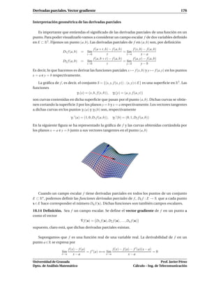 Derivadas parciales. Vector gradiente                                                                        176


Interpretación geométrica de las derivadas parciales

   Es importante que entiendas el signiﬁcado de las derivadas parciales de una función en un
punto. Para poder visualizarlo vamos a considerar un campo escalar f de dos variables deﬁnido
en E ⊂ R2 . Fijemos un punto (a, b). Las derivadas parciales de f en (a, b) son, por deﬁnición
                                         f (a + t, b) − f (a, b)       f (x, b) − f (a, b)
                    D1 f (a, b)    =    l´m
                                         ı                       = l´m
                                                                    ı
                                        t→0         t              x→a        x−a
                                         f (a, b + t) − f (a, b)       f (a, y) − f (a, b)
                    D2 f (a, b)    = l´m
                                      ı                          = l´m
                                                                    ı
                                     t→0            t              y→b        y−b
Es decir, lo que hacemos es derivar las funciones parciales x → f (x, b) y y → f (a, y) en los puntos
x = a e y = b respectivamente.

   La gráﬁca de f , es decir, el conjunto S = {(x, y, f (x, y)) : (x, y) ∈ E} es una superﬁcie en R3 . Las
funciones
                             γ1 (x) = (x, b, f (x, b)), γ2 (y) = (a, y, f (a, y))
son curvas contenidas en dicha superﬁcie que pasan por el punto (a, b). Dichas curvas se obtie-
nen cortando la superﬁcie S por los planos y = b y x = a respectivamente. Los vectores tangentes
a dichas curvas en los puntos γ1 (a) y γ2 (b) son, respectivamente

                           γ1 ′ (a) = (1, 0, D1 f (a, b)),   γ2 ′ (b) = (0, 1, D2 f (a, b))

En la siguiente ﬁgura se ha representado la gráﬁca de f y las curvas obtenidas cortándola por
los planos x = a e y = b junto a sus vectores tangentes en el punto (a, b)




    Cuando un campo escalar f tiene derivadas parciales en todos los puntos de un conjunto
E ⊂ Rn , podemos deﬁnir las funciones derivadas parciales de f , Dk f : E → R que a cada punto
x ∈ E hace corresponder el número Dk f (x). Dichas funciones son también campos escalares.

10.14 Deﬁnición. Sea f un campo escalar. Se deﬁne el vector gradiente de f en un punto a
como el vector
                           ∇ f (a) = D1 f (a), D2 f (a), . . . , Dn f (a)
supuesto, claro está, que dichas derivadas parciales existan.

  Supongamos que f es una función real de una variable real. La derivabilidad de f en un
punto a ∈ R se expresa por
                          f (x) − f (a)                  f (x) − f (a) − f ′ (a)(x − a)
                    l´m
                     ı                  = f ′ (a) ⇐⇒ l´m
                                                      ı                                 =0
                    x→a       x−a                    x→a             x−a

Universidad de Granada                                                                          Prof. Javier Pérez
Dpto. de Análisis Matemático                                                 Cálculo – Ing. de Telecomunicación
 
