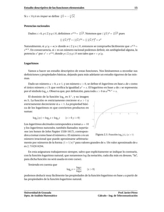 Estudio descriptivo de las funciones elementales                                                            15

                                     √
Si x < 0 y k es impar se deﬁne       k
                                       x=−   k
                                                 |x|


Potencias racionales

                                                         √
                                                         q                    √          √
   Dados x > 0, p ∈ Z y q ∈ N, deﬁnimos x p/q =            x p . Notemos que ( q x ) p = q x p pues
                                      √       q   √             √      p
                                     ( q x ) p = ( q x ) p q = ( q x )q = x p

Naturalmente, si p/q = m/n donde m ∈ Z y n ∈ N, entonces se comprueba fácilmente que x p/q =
x m/n . En consecuencia, si r es un número racional podemos deﬁnir, sin ambigüedad alguna, la
potencia x r por x r = x p/q , donde p ∈ Z y q ∈ N son tales que r = p/q.


Logaritmos

   Vamos a hacer un estudio descriptivo de estas funciones. Nos limitaremos a recordar sus
deﬁniciones y propiedades básicas, dejando para más adelante un estudio riguroso de las mis-
mas.

    Dado un número a > 0, a 1, y un número x > 0, se deﬁne el logaritmo en base a de x como
el único número y ∈ R que veriﬁca la igualdad a y = x. El logaritmo en base a de x se representa
por el símbolo loga x. Observa que, por deﬁnición, para todo x > 0 es a loga x = x.

    El dominio de la función loga es R+ , y su imagen
es R. La función es estrictamente creciente si a > 1 y
estrictamente decreciente si a < 1. La propiedad bási-
                                                                     1
ca de los logaritmos es que convierten productos en
sumas:
                                                                                1     2       3       4       5

       loga (xy) = loga x + loga y      (x > 0, y > 0)              -1


Los logaritmos decimales corresponden a tomar a = 10
                                                        -2
y los logaritmos naturales, también llamados neperia-
nos (en honor de John Napier 1550-1617), correspon-
den a tomar como base el número e. El número e es un       Figura 2.1: Función loga (x), (a > 1)
número irracional que puede aproximarse arbitraria-
mente por números de la forma (1 + 1/n) n para valores grandes de n. Un valor aproximado de e
es 2, 7182818284.

   En esta asignatura trabajaremos siempre, salvo que explícitamente se indique lo contrario,
con la función logaritmo natural, que notaremos log (la notación, cada día más en desuso, “ln”,
para dicha función no será usada en este curso).

   Teniendo en cuenta que
                                                       log x
                                          loga x =              (x > 0)
                                                       log a
podemos deducir muy fácilmente las propiedades de la función logaritmo en base a a partir de
las propiedades de la función logaritmo natural.




Universidad de Granada                                                                       Prof. Javier Pérez
Dpto. de Análisis Matemático                                              Cálculo – Ing. de Telecomunicación
 