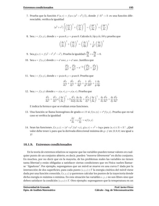 Extremos condicionados                                                                                                  195


  7. Prueba que la función F(u, v) = f (u v, (u2 − v2 )/2), donde f : R2 → R es una función dife-
     renciable, veriﬁca la igualdad

                                              ∂f    2
                                                                ∂f   2
                                                                               ∂F        2
                                                                                                   ∂F   2
                              (u2 + v2)                 +                 =                  +
                                              ∂x                ∂y             ∂u                  ∂v

  8. Sea z = f (x, y), donde x = ρ cos ϑ, y = ρ sen ϑ. Calcula ∂z/∂ρ y ∂z/∂ϑ y prueba que

                                     ∂z   2
                                                    ∂z      2
                                                                     ∂z    2
                                                                                   1         ∂z    2
                                              +                 =              +
                                     ∂x             ∂y               ∂ρ            ρ2        ∂ϑ

                                                                          ∂g    ∂g
  9. Sea g(s,t) = f (s2 − t 2 ,t 2 − s2 ). Prueba la igualdad t              + s = 0.
                                                                          ∂s    ∂t
 10. Sea u = f (x, y) donde x = es cost, y = es sent. Justiﬁca que

                                          ∂2u ∂2u                         ∂2u ∂2u
                                             +    = e−2s                     +
                                          ∂x2 ∂y2                         ∂s2 ∂t 2

 11. Sea z = f (x, y), donde x = ρ cos ϑ, y = ρ sen ϑ. Prueba que

                                       ∂2z ∂2z  ∂2z 1 ∂2z 1 ∂z
                                            + 2= 2+ 2 2+
                                       ∂x 2  ∂y ∂ρ  ρ ∂ϑ  ρ ∂ρ

 12. Sea z = f (x, y) donde x = x(u, v), y = y(u, v). Prueba que

                     ∂2z  ∂2 z ∂x         2
                                                    ∂2 z ∂x ∂y ∂2 z                ∂y    2
                                                                                                  ∂z ∂2x ∂z ∂2y
                         = 2x                 +2              +                              +          +
                     ∂u2  ∂x   ∂u                  ∂x∂y ∂u ∂u ∂y2                  ∂u             ∂x ∂u2 ∂y ∂u2

     E indica la forma e que se evalúan estas funciones.

 13. Una función se llama homogénea de grado n ∈ N si f (tx,ty) = t n f (x, y). Prueba que en tal
     caso se veriﬁca la igualdad
                                     ∂f    ∂f
                                   x +y       = n f (x, y)
                                     ∂x    ∂y

 14. Sean las funciones f (x, y, z) = (ex +y2 , λ ez +y), g(u, v) = v2 + log u para (u, v) ∈ R × R+ . ¿Qué
     valor debe tener λ para que la derivada direccional máxima de g ◦ f en (0, 0, 0) sea igual a
     1?


10.1.9. Extremos condicionados

    En la teoría de extremos relativos se supone que las variables pueden tomar valores en cual-
quier punto de un conjunto abierto, es decir, pueden “moverse libremente” en dicho conjunto.
En muchos, por no decir que en la mayoría, de los problemas reales las variables no tienen
tanta libertad y están obligadas a satisfacer ciertas condiciones que en Física suelen llamar-
se ‘‘ligaduras”. Por ejemplo, supongamos que un móvil se mueve en una curva Γ dada por la
intersección de dos superﬁcies; para cada punto (x, y, z) ∈ Γ la energía cinética del móvil viene
dada por una función conocida f (x, y, z) y queremos calcular los puntos de la trayectoria donde
dicha energía es máxima o mínima. En esta situación las variables x , y , z no son libres sino que
deben satisfacer la condición (x, y, z) ∈ Γ. Otro ejemplo; supongamos que la temperatura en un

Universidad de Granada                                                                                     Prof. Javier Pérez
Dpto. de Análisis Matemático                                                            Cálculo – Ing. de Telecomunicación
 
