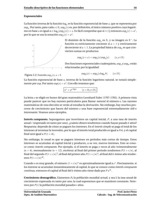 Estudio descriptivo de las funciones elementales                                                               16


Exponenciales

La función inversa de la función loga es la función exponencial de base a, que se representa por
expa . Por tanto, para cada x∈R, expa (x) es, por deﬁnición, el único número positivo cuyo logarit-
mo en base a es igual a x: loga (expa (x)) = x. Es fácil comprobar que si r ∈Q entonces expa (r) = a r ,
por lo que se usa la notación expa (x) = a x .

                                      El dominio de la función expa es R, y su imagen es R+ . La
       20
                                      función es estrictamente creciente si a > 1 y estrictamente
                                      decreciente si a < 1. La propiedad básica de expa es que con-
       15
                                      vierten sumas en productos:
       10
                                                        expa (x + y) = expa (x) expa (y)     (x, y ∈ R)
        5
                                      Dos funciones exponenciales cualesquiera, expa y expb , están
-1               1        2       3
                                      relacionadas por la igualdad:

                                                            expb (x) = expa (x loga b)     (x ∈ R)
Figura 2.2: Función expa (x), a > 0
La función exponencial de base e, inversa de la función logaritmo natural, se notará simple-
mente por exp. Por tanto exp(x) = e x . Con ello tenemos que:

                                      x y = e y log x       (x > 0, y ∈ R)

La letra e se eligió en honor del gran matemático Leonhard Euler (1707-1783). A primera vista
puede parecer que no hay razones particulares para llamar natural al número e. Las razones
matemáticas de esta elección se verán al estudiar la derivación. Sin embargo, hay muchos pro-
cesos de crecimiento que hacen del número e una base exponencial extremadamente útil e
interesante. Veamos unos ejemplos.

Interés compuesto. Supongamos que invertimos un capital inicial, P, a una tasa de interés
anual r (expresado en tanto por uno), ¿cuánto dinero tendremos cuando hayan pasado k años?
Respuesta: depende de cómo se paguen los intereses. En el interés simple se paga el total de los
intereses al terminar la inversión, por lo que el interés total producido es igual a Prk, y el capital
ﬁnal será igual a P(1 + rk).

Sin embargo, lo usual es que se paguen intereses en períodos más cortos de tiempo. Estos
intereses se acumulan al capital inicial y producen, a su vez, nuevos intereses. Esto se cono-
ce como interés compuesto. Por ejemplo, si el interés se paga n veces al año (trimestralmente
(n = 4), mensualmente (n = 12), etcétera) al ﬁnal del primer período tendremos P(1 + r/n), al
ﬁnal del segundo P(1 + r/n) 2; al ﬁnal del primer año P(1 + r/n) n, al ﬁnal del k-ésimo año tendre-
mos P(1 + r/n) nk .

Cuando n es muy grande, el número (1 + r/n) n es aproximadamente igual a e r . Precisamente, si
los interese se acumulan instantáneamente al capital, lo que se conoce como interés compuesto
continuo, entonces el capital al ﬁnal del k-ésimo año viene dado por P e rk .

Crecimiento demográﬁco. Llamemos P0 la población mundial actual, y sea λ la tasa anual de
crecimiento expresada en tanto por uno, la cual suponemos que se mantiene constante. Note-
mos por P(t) la población mundial pasados t años.

Universidad de Granada                                                                          Prof. Javier Pérez
Dpto. de Análisis Matemático                                                 Cálculo – Ing. de Telecomunicación
 