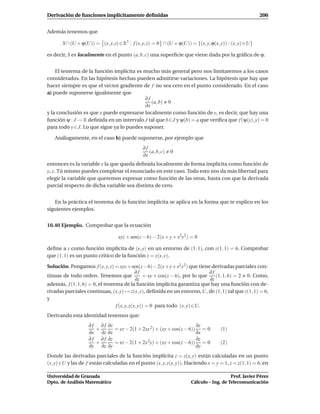 Derivación de funciones implícitamente deﬁnidas                                                         206


Además tenemos que

       S ∩ (U × ϕ(U)) = (x, y, z) ∈ R3 : f (x, y, z) = 0 ∩ (U × ϕ(U)) = {(x, y, ϕ(x, y)) : (x, y) ∈U}

es decir, S es localmente en el punto (a, b, c) una superﬁcie que viene dada por la gráﬁca de ϕ.


    El teorema de la función implícita es mucho más general pero nos limitaremos a los casos
considerados. En las hipótesis hechas pueden admitirse variaciones. La hipótesis que hay que
hacer siempre es que el vector gradiente de f no sea cero en el punto considerado. En el caso
a) puede suponerse igualmente que
                                           ∂f
                                               (a, b) 0
                                            ∂x
y la conclusión es que x puede expresarse localmente como función de y, es decir, que hay una
función ψ : J → R deﬁnida en un intervalo J tal que b∈J y ψ(b) = a que veriﬁca que f (ψ(y), y) = 0
para todo y ∈ J. Lo que sigue ya lo puedes suponer.

   Análogamente, en el caso b) puede suponerse, por ejemplo que
                                              ∂f
                                                 (a, b, c)   0
                                              ∂x
entonces es la variable x la que queda deﬁnida localmente de forma implícita como función de
y, z. Tú mismo puedes completar el enunciado en este caso. Todo esto nos da más libertad para
elegir la variable que queremos expresar como función de las otras, basta con que la derivada
parcial respecto de dicha variable sea distinta de cero.


   En la práctica el teorema de la función implícita se aplica en la forma que te explico en los
siguientes ejemplos.


10.40 Ejemplo. Comprobar que la ecuación

                                  xyz + sen(z − 6) − 2(x + y + x2y2 ) = 0

deﬁne a z como función implícita de (x, y) en un entorno de (1, 1), con z(1, 1) = 6. Comprobar
que (1, 1) es un punto crítico de la función z = z(x, y).

Solución. Pongamos f (x, y, z) = xyz+ sen(z− 6)− 2(x+ y+ x2 y2 ) que tiene derivadas parciales con-
                                             ∂f                                ∂f
tinuas de todo orden. Tenemos que                = xy + cos(z − 6), por lo que    (1, 1, 6) = 2 0. Como,
                                             ∂z                                ∂z
además, f (1, 1, 6) = 0, el teorema de la función implícita garantiza que hay una función con de-
rivadas parciales continuas, (x, y) → z(x, y), deﬁnida en un entorno, U, de (1, 1) tal que z(1, 1) = 6,
y
                                 f (x, y, z(x, y)) = 0 para todo (x, y) ∈U.
Derivando esta identidad tenemos que:
                   ∂ f ∂ f ∂z                                        ∂z
                      +       = yz − 2(1 + 2xy 2) + (xy + cos(z − 6)) = 0            (1)
                   ∂x ∂z ∂x                                          ∂x
                   ∂ f ∂ f ∂z                                        ∂z
                      +       = xz − 2(1 + 2x 2y) + (xy + cos(z − 6)) = 0            (2)
                   ∂y ∂z ∂y                                          ∂y
Donde las derivadas parciales de la función implícita z = z(x, y) están calculadas en un punto
(x, y)∈U y las de f están calculadas en el punto (x, y, z(x, y)). Haciendo x = y = 1, z = z(1, 1) = 6, en

Universidad de Granada                                                                   Prof. Javier Pérez
Dpto. de Análisis Matemático                                          Cálculo – Ing. de Telecomunicación
 