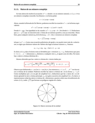 Raíces de un número complejo                                                                                        32


3.1.3. Raíces de un número complejo

   Se trata ahora de resolver la ecuación wn = z donde n es un número natural, n                          2, y z   0 es
un número complejo conocido. Escribamos w en forma polar:

                                           w = |w| (cos ϕ + i sen ϕ)

Ahora, usando la fórmula de De Moivre, podemos escribir la ecuación wn = z en la forma equi-
valente:
                       wn = |w|n (cos nϕ + i sen nϕ) = |z | (cos ϑ + i sen ϑ)
Donde ϑ = argz. Esta igualdad se da cuando |w|n = |z | y nϕ = ϑ + 2kπ donde k ∈ Z. Deducimos
que |w| = n |z | (ojo: se trata de la raíz n–ésima de un número positivo, cosa ya conocida). Ahora
bien, para cualquier número ϕk de la forma ϕk = (ϑ + 2kπ)/n tenemos un número complejo

                                        wk =   n
                                                   |z |(cos ϕk + i sen ϕk )

tal que (wk )n = z. Como una ecuación polinómica de grado n no puede tener más de n solucio-
nes, se sigue que distintos valores de k deben dar lugar al mismo número wk . Veamos:

                               wk = wq ⇔ ϕk − ϕq = 2mπ ⇔ k − q = nm

Es decir, si k y q dan el mismo resto al dividirlos por n entonces wk = wq . Deducimos que para
k = 0, 1, 2, . . . , n − 1 obtenemos wk distintos y cualquier otro wq es igual a uno de ellos. Por tanto
hay n raíces n–ésimas distintas de z.

   Hemos obtenido que las n raíces n–ésimas de z vienen dadas por

                                    arg z + 2kπ         argz + 2kπ
                 zk = |z |1/n cos               + i sen                       k = 0, 1, 2, . . ., n − 1
                                          n                  n

Observa que deﬁniendo u = cos(2π/n) + i sen(2π/n), los números u0 = 1, u, u2 , . . . , un−1 son las raí-
ces n–ésimas de la unidad. Podemos escribir las raíces n–ésimas de z en la forma z k = z 0 uk .
Como multiplicar por u es un giro de amplitud 2π/n, deducimos que las n raíces de z se ob-
tienen girando la raíz n–ésima principal, z 0 , con giros sucesivos de amplitud 2π/n. Es decir, si
representamos todas las raíces n–ésimas de z obtenemos n puntos sobre una circunferencia de
centro (0, 0) y radio n |z | que forman un polígono regular de n lados.




                               Figura 3.4: Raíces novenas de la unidad


Universidad de Granada                                                                           Prof. Javier Pérez
Dpto. de Análisis Matemático                                                  Cálculo – Ing. de Telecomunicación
 