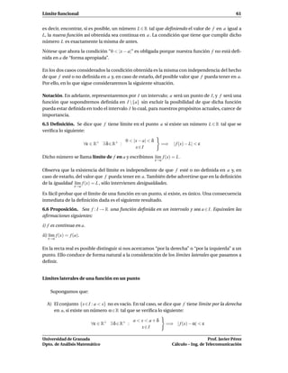 Límite funcional                                                                                           61


es decir, encontrar, si es posible, un número L ∈ R tal que deﬁniendo el valor de f en a igual a
L, la nueva función así obtenida sea continua en a . La condición que tiene que cumplir dicho
número L es exactamente la misma de antes.

Nótese que ahora la condición “0 < |x − a|” es obligada porque nuestra función f no está deﬁ-
nida en a de “forma apropiada”.

En los dos casos considerados la condición obtenida es la misma con independencia del hecho
de que f esté o no deﬁnida en a y, en caso de estarlo, del posible valor que f pueda tener en a.
Por ello, en lo que sigue consideraremos la siguiente situación.

Notación. En adelante, representaremos por I un intervalo; a será un punto de I, y f será una
función que supondremos deﬁnida en I {a} sin excluir la posibilidad de que dicha función
pueda estar deﬁnida en todo el intervalo I lo cual, para nuestros propósitos actuales, carece de
importancia.
6.5 Deﬁnición. Se dice que f tiene límite en el punto a si existe un número L ∈ R tal que se
veriﬁca lo siguiente:

                                              0 < |x − a| < δ
                         ∀ε ∈ R+ ∃ δ ∈ R+ :                       =⇒     | f (x) − L| < ε
                                                   x∈I

Dicho número se llama límite de f en a y escribimos l´m f (x) = L .
                                                     ı
                                                                x→a

Observa que la existencia del límite es independiente de que f esté o no deﬁnida en a y, en
caso de estarlo, del valor que f pueda tener en a. También debe advertirse que en la deﬁnición
de la igualdad l´m f (x) = L , sólo intervienen desigualdades.
                 ı
                  x→a

Es fácil probar que el límite de una función en un punto, si existe, es único. Una consecuencia
inmediata de la deﬁnición dada es el siguiente resultado.
6.6 Proposición. Sea f : I → R una función deﬁnida en un intervalo y sea a ∈ I. Equivalen las
aﬁrmaciones siguientes:

i) f es continua en a.

ii) l´m f (x) = f (a).
     ı
   x→a

En la recta real es posible distinguir si nos acercamos “por la derecha” o “por la izquierda” a un
punto. Ello conduce de forma natural a la consideración de los límites laterales que pasamos a
deﬁnir.


Límites laterales de una función en un punto

    Supongamos que:

  A) El conjunto {x ∈I : a < x} no es vacío. En tal caso, se dice que f tiene límite por la derecha
     en a, si existe un número α ∈ R tal que se veriﬁca lo siguiente:

                                                  a < x < a+δ
                            ∀ε ∈ R+ ∃ δ ∈ R+ :                        =⇒ | f (x) − α| < ε
                                                      x∈I

Universidad de Granada                                                                      Prof. Javier Pérez
Dpto. de Análisis Matemático                                             Cálculo – Ing. de Telecomunicación
 