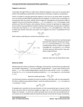 Concepto de derivada. Interpretación física y geométrica                                             70


Tangente a una curva

A principios del siglo XVII no se sabía cómo calcular la tangente a una curva en un punto de la
misma. Este problema se presentaba con frecuencia en mecánica, en óptica y en geometría.

Vamos a estudiar el concepto general de tangente a una curva en un punto dado. En general,
no es un asunto sencillo hallar la pendiente de esta tangente. La razón es que, en principio, se
necesita para ello otro punto, además del de tangencia. Supongamos que queremos hallar la
tangente a la curva de ecuación cartesiana y = f (x) en el punto (a, f (a)). La estrategia, usada
primero por Pierre de Fermat y más tarde por Newton, consiste en aproximar la tangente por
rectas secantes cuyas pendientes sí pueden calcularse directamente. En particular, considérese
la recta que une el punto (a, f (a)) con un punto cercano, (x, f (x)), de la gráﬁca de f . Esta recta
se llama una secante (recta que corta, pero no es tangente a la curva). La pendiente de esta
secante es:
                                            f (x) − f (a)
                                                x−a
dicho número suele llamarse cociente incremental de f en a.

                                                           Nótese que una secante es una buena apro-
                                                       ximación de la tangente, siempre que el pun-
                          (x, f (x))                   to (x, f (x)) esté muy próximo a (a, f (a)). Estas
                                                       consideraciones llevan a deﬁnir la tangente
                                       f (x) − f (a)   a la gráﬁca de f en el punto (a, f (a)) como la
                                                       recta que pasa por dicho punto y cuya pen-
             (a, f (a))                                diente es igual al límite:
                          x−a                                                f (x) − f (a)
                                                                       l´m
                                                                        ı
                                                                       x→a       x−a
                                                       supuesto, claro está, que dicho límite exista.


Razón de cambio

Muchas leyes de la Física, la Química, la Biología o la Economía, son funciones que relacionan
una variable “dependiente” y con otra variable “independiente” x, lo que suele escribirse en la
forma y = f (x). Si la variable independiente cambia de un valor inicial a a otro x , la variable y
lo hace de f (a) a f (x). La razón de cambio promedio de y = f (x) con respecto a x en el intervalo
[a, x] es:
                                                              f (x) − f (a)
                              Razón de cambio promedio =
                                                                  x−a
Con frecuencia interesa considerar la razón de cambio en intervalos cada vez más pequeños.
Esto lleva a deﬁnir lo que podemos llamar “razón de cambio puntual de y = f (x) con respecto a
x en el punto a” como:
                                              f (x) − f (a)
                                          l´m
                                           ı                .
                                          x→a     x−a
El ejemplo más conocido de esto que decimos es el de una partícula que se mueve a lo lar-
go de una recta sobre la cual hemos elegido un origen. Sea f (t) la distancia de la partícula al
origen en el tiempo t. La razón de cambio promedio tiene en este caso una interpretación fí-
sica natural. Es la velocidad media de la partícula durante el intervalo de tiempo considerado.

Universidad de Granada                                                                Prof. Javier Pérez
Dpto. de Análisis Matemático                                       Cálculo – Ing. de Telecomunicación
 