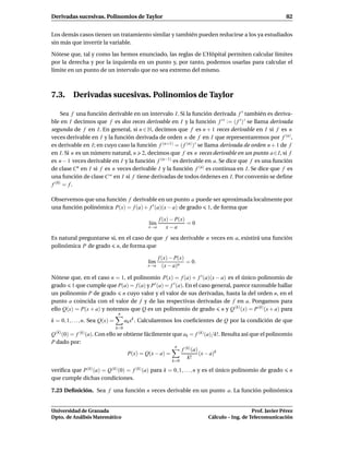 Derivadas sucesivas. Polinomios de Taylor                                                                    82


Los demás casos tienen un tratamiento similar y también pueden reducirse a los ya estudiados
sin más que invertir la variable.

Nótese que, tal y como las hemos enunciado, las reglas de L’Hôpital permiten calcular límites
por la derecha y por la izquierda en un punto y, por tanto, podemos usarlas para calcular el
límite en un punto de un intervalo que no sea extremo del mismo.



7.3. Derivadas sucesivas. Polinomios de Taylor

     Sea f una función derivable en un intervalo I. Si la función derivada f ′ también es deriva-
ble en I decimos que f es dos veces derivable en I y la función f ′ ′ := ( f ′ ) ′ se llama derivada
segunda de f en I. En general, si n ∈ N, decimos que f es n + 1 veces derivable en I si f es n
veces derivable en I y la función derivada de orden n de f en I que representaremos por f (n) ,
es derivable en I; en cuyo caso la función f (n+1) = ( f (n) ) ′ se llama derivada de orden n + 1 de f
en I. Si n es un número natural, n 2, decimos que f es n veces derivable en un punto a ∈I, si f
es n − 1 veces derivable en I y la función f (n−1) es derivable en a. Se dice que f es una función
de clase Cn en I si f es n veces derivable I y la función f (n) es continua en I. Se dice que f es
una función de clase C ∞ en I si f tiene derivadas de todos órdenes en I. Por convenio se deﬁne
f (0) = f .

Observemos que una función f derivable en un punto a puede ser aproximada localmente por
una función polinómica P(x) = f (a) + f ′ (a)(x − a) de grado 1, de forma que

                                                       f (x) − P(x)
                                                 l´m
                                                  ı                 =0
                                                 x→a       x−a
Es natural preguntarse si, en el caso de que f sea derivable n veces en a, existirá una función
polinómica P de grado n, de forma que

                                                       f (x) − P(x)
                                                 l´m
                                                  ı                 = 0.
                                                 x→a     (x − a)n

Nótese que, en el caso n = 1, el polinomio P(x) = f (a) + f ′ (a)(x − a) es el único polinomio de
grado 1 que cumple que P(a) = f (a) y P ′ (a) = f ′ (a). En el caso general, parece razonable hallar
un polinomio P de grado n cuyo valor y el valor de sus derivadas, hasta la del orden n, en el
punto a coincida con el valor de f y de las respectivas derivadas de f en a. Pongamos para
ello Q(x) = P(x + a) y notemos que Q es un polinomio de grado n y Q (k) (x) = P (k) (x + a) para
                                   n
k = 0, 1, . . . , n. Sea Q(x) =         ak xk . Calcularemos los coeﬁcientes de Q por la condición de que
                                  k=0
Q (k) (0) = f (k) (a). Con ello se obtiene fácilmente que ak = f (k) (a)/k!. Resulta así que el polinomio
P dado por:
                                                       n
                                                         f (k) (a)
                                    P(x) = Q(x − a) =              (x − a)k
                                                            k!
                                                             k=0

veriﬁca que P (k) (a) = Q (k) (0) = f (k) (a) para k = 0, 1, . . . , n y es el único polinomio de grado       n
que cumple dichas condiciones.

7.23 Deﬁnición. Sea f una función n veces derivable en un punto a. La función polinómica


Universidad de Granada                                                                        Prof. Javier Pérez
Dpto. de Análisis Matemático                                               Cálculo – Ing. de Telecomunicación
 