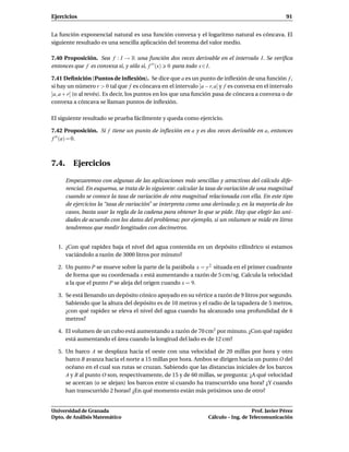 Ejercicios                                                                                         91


La función exponencial natural es una función convexa y el logaritmo natural es cóncava. El
siguiente resultado es una sencilla aplicación del teorema del valor medio.

7.40 Proposición. Sea f : I → R una función dos veces derivable en el intervalo I. Se veriﬁca
entonces que f es convexa si, y sólo si, f ′ ′ (x) 0 para todo x ∈ I.

7.41 Deﬁnición (Puntos de inﬂexión). Se dice que a es un punto de inﬂexión de una función f ,
si hay un número r > 0 tal que f es cóncava en el intervalo ]a − r, a[ y f es convexa en el intervalo
]a, a + r[ (o al revés). Es decir, los puntos en los que una función pasa de cóncava a convexa o de
convexa a cóncava se llaman puntos de inﬂexión.

El siguiente resultado se prueba fácilmente y queda como ejercicio.

7.42 Proposición. Si f tiene un punto de inﬂexión en a y es dos veces derivable en a, entonces
f ′′ (a) = 0.



7.4. Ejercicios

     Empezaremos con algunas de las aplicaciones más sencillas y atractivas del cálculo dife-
     rencial. En esquema, se trata de lo siguiente: calcular la tasa de variación de una magnitud
     cuando se conoce la tasa de variación de otra magnitud relacionada con ella. En este tipo
     de ejercicios la “tasa de variación” se interpreta como una derivada y, en la mayoría de los
     casos, basta usar la regla de la cadena para obtener lo que se pide. Hay que elegir las uni-
     dades de acuerdo con los datos del problema; por ejemplo, si un volumen se mide en litros
     tendremos que medir longitudes con decímetros.


  1. ¿Con qué rapidez baja el nivel del agua contenida en un depósito cilíndrico si estamos
     vaciándolo a razón de 3000 litros por minuto?

  2. Un punto P se mueve sobre la parte de la parábola x = y 2 situada en el primer cuadrante
     de forma que su coordenada x está aumentando a razón de 5 cm/sg. Calcula la velocidad
     a la que el punto P se aleja del origen cuando x = 9.

  3. Se está llenando un depósito cónico apoyado en su vértice a razón de 9 litros por segundo.
     Sabiendo que la altura del depósito es de 10 metros y el radio de la tapadera de 5 metros,
     ¿con qué rapidez se eleva el nivel del agua cuando ha alcanzado una profundidad de 6
     metros?

  4. El volumen de un cubo está aumentando a razón de 70 cm3 por minuto. ¿Con qué rapidez
     está aumentando el área cuando la longitud del lado es de 12 cm?

  5. Un barco A se desplaza hacia el oeste con una velocidad de 20 millas por hora y otro
     barco B avanza hacia el norte a 15 millas por hora. Ambos se dirigen hacia un punto O del
     océano en el cual sus rutas se cruzan. Sabiendo que las distancias iniciales de los barcos
     A y B al punto O son, respectivamente, de 15 y de 60 millas, se pregunta: ¿A qué velocidad
     se acercan (o se alejan) los barcos entre sí cuando ha transcurrido una hora? ¿Y cuando
     han transcurrido 2 horas? ¿En qué momento están más próximos uno de otro?


Universidad de Granada                                                              Prof. Javier Pérez
Dpto. de Análisis Matemático                                     Cálculo – Ing. de Telecomunicación
 