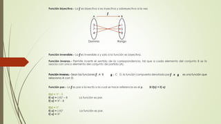 Función biyectiva.- La ƒ es biyectiva si es inyectiva y sobreyectiva a la vez. 
ƒ 
A B 
3 
7 
4 
1 
5 
8 
Dominio Rango 
Función inversible.- La ƒ es inversible si y solo si la función es biyectiva. 
Función inversa.- Permite invertir el sentido de la correspondencia, tal que a cada elemento del conjunto B se lo 
asocia con único elemento del conjunto de partida (A). 
Función inversa.- Sean las funciones ƒ : A B g : C D, la función compuesta denotada por ƒ o g es una función que 
relaciona A con D. 
Función par.- La ƒ es par si la recta a la cual se hace referencia es el y. Si f(x) = f(-x) 
f(x) = X2 - 8 
f(-x) = (-X)2 – 8 La función es par. 
f(-x) = X2 - 8 
f(x) = X2 
f(-x) = (-X)2 La función es par. 
f(-x) = X2 
 