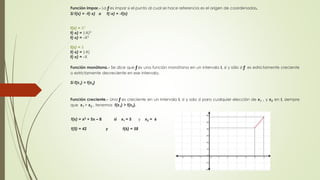 Función impar.- La ƒ es impar si el punto al cual se hace referencia es el origen de coordenadas. 
Si f(x) = -f(-x) o f(-x) = -f(x) 
f(x) = X3 
f(-x) = (-X)3 
f(-x) = -X3 
f(x) = X 
f(-x) = (-X) 
f(-x) = -X 
Función monótona.- Se dice que ƒ es una función monótona en un intervalo I, si y sólo si ƒ es estrictamente creciente 
o estrictamente decreciente en ese intervalo. 
Si f(x1) > f(x2) 
Función creciente.- Una ƒ es creciente en un intervalo I, si y solo sí para cualquier elección de x1 , y x2 en I, siempre 
que x1 > x2 , tenemos f(x1) > f(x2). 
f(x) = x2 + 5x – 8 si x1 = 5 y x2 = 6 
f(5) = 42 y f(6) = 58 
 