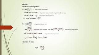 Ejercicios 
Simplificar usando logaritmo. 
An Bc 
푛 퐷 
1).- log → 푙표푔푎푟푖푡푚표 푑푒 푢푛 푐표푐푖푒푛푡푒 
log(An Bc ) − 풍풐품(풏 푫 ) 
a2 b3 
c d2 
풏 
→ 푙표푔푎푟푖푡푚표 푑푒 푢푛 푝푟표푑푢푐푡표 푦 푙표푔푎푟푖푡푚표 푑푒 푢푛푎 푟푎í푧 
log An + log Bc − 
풍풐품 푫 
풏 
→ 푙표푔푎푟푖푡푚표 푑푒 푢푛푎 푝표푡푒푛푐푖푎 
R// n log A + c log B − 
풍풐품 푫 
풏 
2).- log 
풏 a2 b3 
cd2 
→ 푙표푔푎푟푖푡푚표 푑푒 푢푛푎 푟푎í푧 
log → 푙표푔푎푟푖푡푚표 푑푒 푢푛 푐표푐푖푒푛푡푒 ⟹ a2b3 - log cd2 
log → 푙표푔푎푟푖푡푚표 푑푒 푢푛 푝푟표푑푢푐푡표 
풏 
log a2 + log b3 - log c – log d2 
풏 
→ 푙표푔푎푟푖푡푚표 푑푒 푢푛푎 푝표푡푒푛푐푖푎 
2 log a + 3 log b - log c – 2 log d 
풏 R// 
Cambio de base 
logb N = 
log a N 
loga B 
 