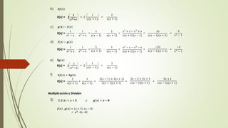b) ퟐ풇 풙 
2 
ퟏ 
풙ퟐ+풙 
1 
R(x) = = 2 = 
푥(푥 + 1) 
2 
푥(푥 + 1) 
c) 품 풙 − 풇 풙 
1 
R(x) = - = - = = = 
푥2 − 푥 
1 
푥2 + 푥 
푥2 + 푥 − 푥2 + 푥 
푥(푥 + 1)(푥 − 1) 
2푥 
푥(푥 − 1)(푥 + 1) 
1 
푥(푥 − 1) 
1 
푥(푥 + 1) 
2 
푥2 − 1 
d) 풇 풙 − 품 풙 
1 
R(x) = - = - = = = 
푥2 + 푥 
1 
푥2 − 푥 
1 
푥(푥 + 1) 
1 
푥(푥 − 1) 
푥2 − 푥 − 푥2 − 푥 
푥(푥 + 1)(푥 − 1) 
−2푥 
푥(푥 − 1)(푥 + 1) 
−2 
푥2 − 1 
e) 3품 풙 
1 
1 
푥2−푥 
R(x) = = 3 = 
푥(푥 − 1) 3 
3 
푥(푥 − 1) 
f) ퟐ풇 풙 + ퟑ품 풙 
2 
R(x) = + = = = 
푥(푥 + 1) 
3 
푥(푥 − 1) 
2 푥 − 1 + 3(푥 + 1) 
푥(푥 − 1)(푥 + 1) 
2푥 − 2 + 3푥 + 3 
푥(푥 − 1)(푥 + 1) 
5푥 + 1 
푥(푥 − 1)(푥 + 1) 
Multiplicación y División 
3) Si 풇 풙 = 풙 + ퟓ y 품 풙 = 풙 − ퟖ 
풇 풙 . 품 풙 = 푥 + 5 . (푥 − 8) 
= 풙ퟐ -3x -40 
 