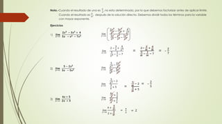 Nota.-Cuando el resultado de una es 
0 
0 
, no esta determinada, por lo que debemos factorizar antes de aplicar límite. 
Cuando el resultado es 
∞ 
∞ 
, después de la solución directa. Debemos dividir todos los términos para la variable 
con mayor exponente. 
Ejercicios 
ퟐ풙ퟑ − ퟑ풙ퟐ + ퟒ 
1) 풍풊풎 
푙푖푚 
풙→∞ 
ퟓ풙 − 풙ퟐ − ퟕ풙 ퟑ 푥→∞ 
2푥3 
푥3 − 
3푥2 
푥3 + 
4 
푥3 
5푥 
푥3 − 
푥2 
푥3 − 
7푥3 
푥3 
푙푖푚 
푥→∞ 
2 − 
3 
푥 
+ 
4 
푥3 
5 
푥2 − 
1 
푥 
− 7 
= 
2− 
3 
∞ 
+ 
4 
∞ 
5 
∞ 
− 
1 
∞ 
− 7 
= - 
2 
7 
ퟓ − ퟐ풙ퟐ 
2) 풍풊풎 
푙푖푚 
풙→∞ 
ퟑ풙 − ퟓ풙ퟐ 푥→∞ 
5 
푥2 − 
2푥2 
푥2 
3푥 
푥2 − 
5푥2 
푥2 
푙푖푚 
푥→∞ 
5 
2 − 2 
푥3 
+ 5 
푥 
푙푖푚 
푥→∞ 
4 + 
5 
∞ 
2 + 
3 
∞ 
= - 
2 
5 
풍풊풎 
풙→∞ 
ퟒ풙 + ퟓ 
ퟐ풙 + ퟑ 
3) 
푙푖푚 
푥→∞ 
4푥 
푥 
+ 
5 
푥 
2푥 
푥 
+ 
3 
푥 
= 
5 
∞ 
− 2 
3 
∞ 
+ 5 
= 
4 
2 
= 2 
 