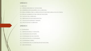 UNIDAD 3 
3.- DERIVADA 
3.1.- DEFINICIONES BÁSICAS Y NOTACIONES. 
3.2.- INTERPRETACIÓN GEOMÉTRICA DE LA DERIVADA. 
3.3.- REGLA GENERAL PARA LA DERIVACIÓN DE FUNCIONES. (REGLA DE LOS 4 PASOS). 
3.4.- REGLAS ALGEBRAICAS PARA DERIVAR FUNCIONES. 
3.5.- CALCULO DE LA DERIVADA. 
3.6.- DERIVADAS DE FUNCIONES IMPLÍCITAS 
3.7.- CÁLCULOS DE MÁXIMAS Y MÍNIMAS. 
3.8.- APLICACIÓN DE LA DERIVADA 
UNIDAD 4 
4.- CONTINUIDAD. 
4.1.- DEFINICIÓN BÁSICA Y NOTACIÓN. 
4.2.- CONTINUIDAD DE UN PUNTO. 
4.3.- CONTINUIDAD DE UNA FUNCIÓN. 
4.4.- ASOCIACIÓN DE LA CONTINUIDAD. 
4.5.- CONTINUIDAD LATERAL. 
4.6.- CONTINUIDAD DE LA COMPOSICIÓN DE FUNCIONES. 
4.7.- DISCONTINUIDAD. 
 