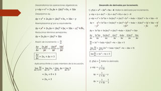 Desarrollamos las operaciones algebraicas. 
y +Δy = x2 + 2x1Δx + (Δx)2 +3x1 + 3Δx 
Despejamos Δy . 
Δy = x2 + 2x1Δx + (Δx)2 +3x1 + 3Δx − y 
Reemplazamos y‘ por su equivalente. 
Δy = x2 + 2x1Δx + (Δx)2 +3x1 + 3Δx − x1 
Reducimos términos semejantes. 
2 +3x1 
Δy = 2x1Δx + (Δx)2 + 3Δx 
Razón de incremento → 
Δ푦 
Δ푥 
Δ푦 
Δ푥 
= 
2x1Δ푥 
Δ푥 
+ 
(Δx)2 
Δ푥 
+ 
3Δ푥 
Δ푥 
Δ푦 
Δ푥 
= 2x1 + Δ푥 + 3 
Aplicamos límite a cada miembro de la ecuación. 
lim 
Δ푥→0 
Δ푦 
Δ푥 
= lim 
2x1 + lim 
Δ푥→0 
Δ푥→0 
Δ푥 + lim 
3 
Δ푥→0 
= 2x1 + 0 + 3 
= 2x1 + 3 
Desarrollo de derivadas por incremento. 
1). 풇 풙 = 풙ퟑ − ퟐ풙ퟐ + ퟓ풙 − ퟖ Hallar la derivada por incremento. 
y +Δy = (x + Δ푥)3 − 2 x + Δ푥 2 +5 x + Δ푥 − 8 
y +Δy = x3 + 3푥2Δ푥 + 3푥(Δ푥)2 + (Δ푥)3−2푥2 − 4푥Δ푥 − 2 Δ푥 2 + 5푥 + 5Δ푥 − 8 
Δy = x3 + 3푥2Δ푥 + 3푥(Δ푥)2 + (Δ푥)3−2푥2 − 4푥Δ푥 − 2 Δ푥 2 + 5푥 + 5Δ푥 − 8 
Δ − x3 +3푥2Δ푥 + 3푥(Δ푥) + (Δ푥)3+2푥2 − 4푥Δ푥 − 2 Δ푥 2 − 5푥 + 5Δ + 8 
Δy = 3푥2Δ푥 + 3푥(Δ푥)2 + (Δ푥)3−4푥Δ푥 − 2 Δ푥 2 + 5Δ푥 
Δ푦 
Δ푥 
= 
3푥2Δ푥 
Δ푥 
+ 
3푥(Δ푥)2 
Δ푥 
+ 
(Δ푥)3 
Δ푥 
− 
4푥Δ푥 
Δ푥 
− 
2 Δ푥 2 
Δ푥 
+ 
5Δ푥 
Δ푥 
Δ푦 
Δ푥 
= 3푥2 + 3푥Δ푥 +(Δ푥)2 −4푥 − 2Δ푥 + 5 
lim 
Δ푥→0 
Δ푦 
Δ푥 
= lim 
(3푥2 + 3푥Δ푥 +(Δ푥)2 −4푥 − 2Δ푥 + 5) 
Δ푥→0 
lim 
Δ푦 
Δ푥 
= 3푥2 − 4푥 + 5 
2). 풇 풙 = 
ퟏ 
풙 
Hallar la derivada. 
y +Δy = 
1 
푥 + Δ푥 
Δy = 
1 
푥 + Δ푥 
− y 
Δy = 
1 
푥 + Δ푥 
− 
1 
푥 
 