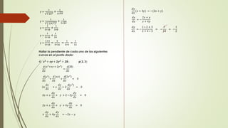 y = 
1 
3 
3 
642 
+ 
1 
2 64 
y = 
1 
3 
3 
[(4)3]2 + 
1 
2 64 
y = 
1 
3∗16 
+ 
1 
2∗8 
y = 
1 
3∗16 
+ 
1 
16 
y = 
1+3 
3∗16 
= 
4 
3∗16 
= 
1 
3∗4 
= 
1 
12 
Hallar la pendiente de cada una de las siguientes 
curvas en el punto dado: 
4) 풙ퟐ + 풙풚 + ퟐ풚ퟐ = ퟐퟖ ; 풑(ퟐ, ퟑ) 
(푥2+푥푦 + 2푦2) (28) 
푑 
푑푥 
= 
푑 
푑푥 
푑 
푑푥 
+ 
푑 
푑푥 
+ 
푑 
푑푥 
= 0 
(푥2) (푥푦) (2푦2) 
2푥 
푑푥 
푑푥 
+ 푥 
푑푦 
푑푥 
+ 2 
푑 
푑푥 
= 0 
(푦2) 
2푥 + 푥 
푑푦 
푑푥 
+ 푦 + 2 ∗ 2푦 
푑푦 
푑푥 
= 0 
2푥 + 푥 
푑푦 
푑푥 
+ 푦 + 4푦 
푑푦 
푑푥 
= 0 
푥 
푑푦 
푑푥 
+ 4푦 
푑푦 
푑푥 
= −2푥 − 푦 
푑푦 
푑푥 
(푥 + 4푦) = −(2푥 + 푦) 
푑푦 
푑푥 
= − 
2푥 + 푦 
푥 + 4푦 
푑푦 
푑푥 
= − 
2 ∗ 2 + 3 
2 + 4 ∗ 3 
= − 
7 
14 
= − 
1 
2 
