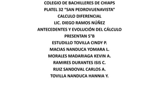 COLEGIO DE BACHILLERES DE CHIAPS
PLATEL 32 “SAN PEDROVUENAVISTA”
CALCULO DIFERENCIAL
LIC. DIEGO RAMOS NÚÑEZ
ANTECEDENTES Y EVOLUCIÓN DEL CÁLCULO
PRESENTAN 5°B
ESTUDILLO TOVILLA CINDY P.
MACIAS NANDUCA YOMARA L.
MORALES MADARIAGA KEVIN A.
RAMIRES DURANTES ISIS C.
RUIZ SANDOVAL CARLOS A.
TOVILLA NANDUCA HANNIA Y.
 