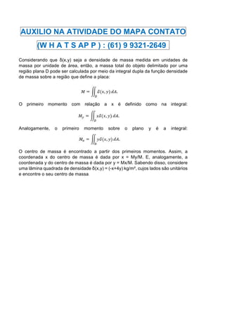 AUXILIO NA ATIVIDADE DO MAPA CONTATO
(W H A T S AP P ) : (61) 9 9321-2649 .
Considerando que δ(x,y) seja a densidade de massa medida em unidades de
massa por unidade de área, então, a massa total do objeto delimitado por uma
região plana D pode ser calculada por meio da integral dupla da função densidade
de massa sobre a região que define a placa:
O primeiro momento com relação a x é definido como na integral:
Analogamente, o primeiro momento sobre o plano y é a integral:
O centro de massa é encontrado a partir dos primeiros momentos. Assim, a
coordenada x do centro de massa é dada por x = My/M. E, analogamente, a
coordenada y do centro de massa é dada por y = Mx/M. Sabendo disso, considere
uma lâmina quadrada de densidade δ(x,y) = (-x+4y) kg/m², cujos lados são unitários
e encontre o seu centro de massa.
 
