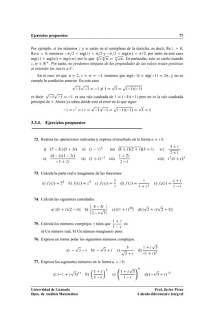 Ejercicios propuestos 77
Por ejemplo, si los números z y w están en el semiplano de la derecha, es decir, Re z  0,
Re w  0, entonces =2  arg.z/  =2 y =2  arg.w/  =2; por tanto en este caso
arg.z/ C arg.w/ D arg.zw/ por lo que n
p
z n
p
w D n
p
zw. En particular, esto es cierto cuando
z; w 2 RC. Por tanto, no perdemos ninguna de las propiedades de las raíces reales positivas
al extender las raíces a C.
En el caso en que n D 2, z D w D 1, tenemos que arg. 1/ C arg. 1/ D 2, y no se
cumple la condición anterior. En este caso
p
1
p
1 D 1 ¤ 1 D
p
1 D
p
. 1/. 1/
es decir
p
1
p
1 D 1 es una raíz cuadrada de 1 D . 1/. 1/ pero no es la raíz cuadrada
principal de 1. Ahora ya sabes dónde está el error en lo que sigue:
1 D i2
D i i D
p
1
p
1 D
p
. 1/. 1/ D
p
1 D 1
3.3.4. Ejercicios propuestos
72. Realiza las operaciones indicadas y expresa el resultado en la forma a C i b.
i) .7 2i/.5 C 3i/ ii) .i 1/3 iii) .1 C i/.2 C i/.3 C i/ iv)
3 C i
2 C i
v)
.4 i/.1 3i/
1 C 2i
vi) .1 C i/ 2 vii)
1 C 2i
2 i
viii) i2.1 C i/3
73. Calcula la parte real e imaginaria de las funciones:
a) f1.z/ D z2
b) f2.z/ D z3
c) f3.z/ D
1
z
d) f .z/ D
1
1 C z2
e) f4.z/ D
z C i
z i
74. Calcula las siguientes cantidades.
a) j.1 C i/.2 i/j b)
ˇ
ˇ
ˇ
ˇ
4 3i
2 i
p
5
ˇ
ˇ
ˇ
ˇ c) j.1 C i/20
j d) j
p
2 C i.
p
2 C 1/j
75. Calcula los números complejos z tales que
1 C z
1 z
es:
a) Un número real; b) Un número imaginario puro.
76. Expresa en forma polar los siguientes números complejos.
a)
p
3 i b)
p
3 C i c)
3
p
3 C i
d)
1 C i
p
3
.1 C i/2
77. Expresa los siguientes números en la forma a C i b:
a) . 1 C i
p
3/11
b)

1 C i
1 i
5
c)
1 C i
p
3
1 i
!6
d) .
p
3 C i/13
Universidad de Granada
Dpto. de Análisis Matemático
Prof. Javier Pérez
Cálculo diferencial e integral
 