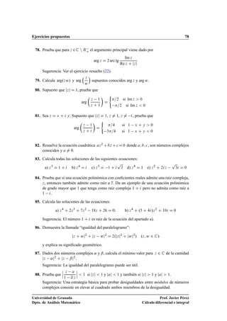 Ejercicios propuestos 78
78. Prueba que para z 2C n Ro el argumento principal viene dado por
arg z D 2 arc tg
Im z
Re z C jzj
Sugerencia. Ver el ejercicio resuelto (22).
79. Calcula arg.zw/ y arg
 z
w

supuestos conocidos arg z y arg w.
80. Supuesto que jzj D 1, prueba que
arg

z 1
z C 1

D
(
=2 si Im z  0
=2 si Im z  0
81. Sea z D x C i y. Supuesto que jzj D 1, z ¤ 1, z ¤ i, prueba que
arg

z 1
z C i

D
(
=4 si 1 x C y  0
3=4 si 1 x C y  0
82. Resuelve la ecuación cuadrática az2 Cbz Cc D0 donde a; b; c, son números complejos
conocidos y a ¤ 0.
83. Calcula todas las soluciones de las siguientes ecuaciones:
a) z3
D 1 C i b) z4
D i c) z3
D 1 C i
p
3 d) z8
D 1 e) z2
C 2iz
p
3i D 0
84. Prueba que si una ecuación polinómica con coeﬁcientes reales admite una raíz compleja,
z, entonces también admite como raíz a z. Da un ejemplo de una ecuación polinómica
de grado mayor que 1 que tenga como raíz compleja 1 C i pero no admita como raíz a
1 i.
85. Calcula las soluciones de las ecuaciones:
a) z4
C 2z3
C 7z2
18z C 26 D 0I b) z4
C .5 C 4i/z2
C 10i D 0
Sugerencia. El número 1 C i es raíz de la ecuación del apartado a).
86. Demuestra la llamada “igualdad del paralelogramo”:
jz C wj2
C jz wj2
D 2.jzj2
C jwj2
/ .z; w 2 C/
y explica su signiﬁcado geométrico.
87. Dados dos números complejos ˛ y ˇ, calcula el mínimo valor para z 2 C de la cantidad
jz ˛j2 C jz ˇj2:
Sugerencia: La igualdad del paralelogramo puede ser útil.
88. Prueba que
ˇ
ˇ
ˇ
z a
1 a z
ˇ
ˇ
ˇ  1 si jzj  1 y jaj  1 y también si jzj  1 y jaj  1.
Sugerencia: Una estrategia básica para probar desigualdades entre módulos de números
complejos consiste en elevar al cuadrado ambos miembros de la desigualdad.
Universidad de Granada
Dpto. de Análisis Matemático
Prof. Javier Pérez
Cálculo diferencial e integral
 