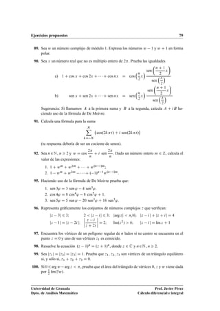 Ejercicios propuestos 79
89. Sea w un número complejo de módulo 1. Expresa los números w 1 y w C 1 en forma
polar.
90. Sea x un número real que no es múltiplo entero de 2. Prueba las igualdades
a) 1 C cos x C cos 2x C    C cos nx D cos
n
2
x
 sen

n C 1
2
x

sen
x
2

b) sen x C sen 2x C    C sen nx D sen
n
2
x
 sen

n C 1
2
x

sen
x
2

Sugerencia: Si llamamos A a la primera suma y B a la segunda, calcula A C iB ha-
ciendo uso de la fórmula de De Moivre.
91. Calcula una fórmula para la suma
NX
kD N
cos.2kt/ C i sen.2kt/

(tu respuesta debería de ser un cociente de senos).
92. Sea n2N, n  2 y w D cos
2
n
C i sen
2
n
. Dado un número entero m 2 Z, calcula el
valor de las expresiones:
1. 1 C wm C w2m C    C w.n 1/m;
2. 1 wm C w2m    C . 1/n 1w.n 1/m.
95. Haciendo uso de la fórmula de De Moivre prueba que:
1. sen 3' D 3 sen ' 4 sen3'.
2. cos 4' D 8 cos4' 8 cos2' C 1.
3. sen 5' D 5 sen ' 20 sen3' C 16 sen5'.
96. Representa gráﬁcamente los conjuntos de números complejos z que veriﬁcan:
jz 3j 6 3I 2  jz ij 6 3I jarg zj  =6I jz ij C jz C ij D 4
jz 1j D jz 2ijI
ˇ
ˇ
ˇ
ˇ
z i
z C 2i
ˇ
ˇ
ˇ
ˇ D 2I Im.z2/  6I jz ij D Im z C 1
97. Encuentra los vértices de un polígono regular de n lados si su centro se encuentra en el
punto z D 0 y uno de sus vértices z1 es conocido.
98. Resuelve la ecuación .z 1/n D .z C 1/n, donde z 2 C y n2N, n  2.
99. Sea jz1j D jz2j D jz3j D 1. Prueba que z1, z2, z3 son vértices de un triángulo equilátero
si, y sólo si, z1 C z2 C z3 D 0.
100. Si 06arg w arg z  , prueba que el área del triángulo de vértices 0, z y w viene dada
por 1
2 Im.zw/.
Universidad de Granada
Dpto. de Análisis Matemático
Prof. Javier Pérez
Cálculo diferencial e integral
 
