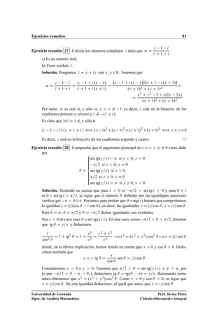Ejercicios resueltos 81
Ejercicio resuelto 27 Calcula los números complejos z tales que w D
z 1 i
z C 1 C i
a) Es un número real;
b) Tiene módulo 1.
Solución. Pongamos z D x C iy con x; y 2R. Tenemos que
w D
z 1 i
z C 1 C i
D
x 1 C i.y 1/
x C 1 C i.y C 1/
D
x 1 C i.y 1/

x C 1 i.y C 1/

.x C 1/2 C .y C 1/2
D
D
x2 C y2 2 C i.2y 2x/
.x C 1/2 C .y C 1/2
Por tanto, w es real si, y sólo si, y D x ¤ 1, es decir, z está en la bisectriz de los
cuadrantes primero y tercero y z ¤ .1 C i/.
Es claro que jwj D 1 si, y sólo si
jz 1 i jDjz C 1 C i j ” .x 1/2
C.y 1/2
D.xC1/2
C.yC1/2
” xCyD0
Es decir, z está en la bisectriz de los cuadrantes segundo y cuarto. ©
Ejercicio resuelto 28 Comprueba que el argumento principal de z D x C iy ¤ 0 viene dado
por
# D
8
ˆˆˆˆˆˆ
ˆˆˆˆˆˆ:
arc tg.y=x/  si y  0, x  0
=2 si y  0, x D 0
arc tg.y=x/ si x  0
=2 si y  0, x D 0
arc tg.y=x/ C  si y  0, x  0
Solución. Teniendo en cuenta que para t  0 es =2  arc tg t  0 y para 0 6 t
es 0 6 arc tg t  =2, se sigue que el número # deﬁnido por las igualdades anteriores
veriﬁca que   #6. Por tanto, para probar que #Darg.z/ bastará que comprobemos
la igualdad z D jzj.cos # C i sen #/, es decir, las igualdades x D jzj cos #, y D jzj sen #.
Para # D , # D =2 y # D =2 dichas igualdades son evidentes.
Sea x  0 en cuyo caso #Darc tg.y=x/. En este caso, como =2  #  =2, tenemos
que tg # D y=x y deducimos
1
cos2 #
D 1 C tg2
# D 1 C
y2
x2
D
x2 C y2
x2
÷x2
D .x2
C y2
/ cos2
#÷x D jzj cos #
donde, en la última implicación, hemos tenido en cuenta que x  0 y cos #  0. Dedu-
cimos también que
y D x tg # D
x
cos #
sen # D jzj sen #
Consideremos x  0 e y  0. Tenemos que =2  # D arc tg.y=x/ C   , por
lo que =2  #   0, y deducimos tg # D tg.# / D y=x. Razonando como
antes obtenemos que x2 D .x2 C y2/ cos2 #. Como x  0 y cos #  0, se sigue que
x D jzj cos #. De esta igualdad deducimos, al igual que antes, que y D jzj sen #.
Universidad de Granada
Dpto. de Análisis Matemático
Prof. Javier Pérez
Cálculo diferencial e integral
 
