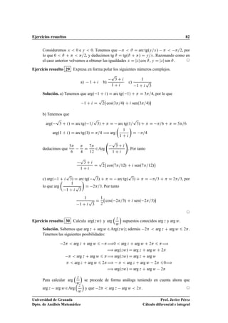 Ejercicios resueltos 82
Consideremos x  0 e y  0. Tenemos que   # D arc tg.y=x/   =2, por
lo que 0  # C   =2, y deducimos tg # D tg.# C / D y=x. Razonando como en
el caso anterior volvemos a obtener las igualdades x D jzj cos #, y D jzj sen #. ©
Ejercicio resuelto 29 Expresa en forma polar los siguientes números complejos.
a) 1 C i b)
p
3 C i
1 C i
c)
1
1 C i
p
3
Solución. a) Tenemos que arg. 1 C i/ D arc tg. 1/ C  D 3=4, por lo que
1 C i D
p
2 cos.3=4/ C i sen.3=4/

b) Tenemos que
arg.
p
3 C i/ D arc tg. 1=
p
3/ C  D arc tg.1=
p
3/ C  D =6 C  D 5=6
arg.1 C i/ D arc tg.1/ D =4 ÷ arg

1
1 C i

D =4
deducimos que
5
6

4
D
7
12
2Arg
p
3 C i
1 C i
!
. Por tanto
p
3 C i
1 C i
D
p
2 cos.7=12/ C i sen.7=12/

c) arg. 1 C i
p
3/ D arc tg.
p
3/ C  D arc tg.
p
3/ C  D =3 C  D 2=3, por
lo que arg

1
1 C i
p
3

D 2=3. Por tanto
1
1 C i
p
3
D
1
2
cos. 2=3/ C i sen. 2=3/

©
Ejercicio resuelto 30 Calcula arg.zw/ y arg
 z
w

supuestos conocidos arg z y arg w.
Solución. Sabemos que arg z C arg w 2 Arg.zw/; además 2  arg z C arg w 6 2.
Tenemos las siguientes posibilidades:
2  arg z C arg w 6 ÷0  arg z C arg w C 2 6 ÷
÷ arg.zw/ D arg z C arg w C 2
  arg z C arg w 6 ÷ arg.zw/ D arg z C arg w
  arg z C arg w 6 2÷   arg z C arg w 2 60÷
÷ arg.zw/ D arg z C arg w 2
Para calcular arg
 z
w

se procede de forma análoga teniendo en cuenta ahora que
arg z arg w 2Arg
 z
w

y que 2  arg z arg w  2. ©
Universidad de Granada
Dpto. de Análisis Matemático
Prof. Javier Pérez
Cálculo diferencial e integral
 
