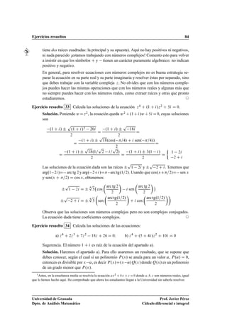 Ejercicios resueltos 84
tiene dos raíces cuadradas: la principal y su opuesta). Aquí no hay positivos ni negativos,
ni nada parecido ¡estamos trabajando con números complejos! Comento esto para volver
a insistir en que los símbolos C y tienen un carácter puramente algebraico: no indican
positivo y negativo.
En general, para resolver ecuaciones con números complejos no es buena estrategia se-
parar la ecuación en su parte real y su parte imaginaria y resolver éstas por separado, sino
que debes trabajar con la variable compleja z. No olvides que con los números comple-
jos puedes hacer las mismas operaciones que con los números reales y algunas más que
no siempre puedes hacer con los números reales, como extraer raíces y otras que pronto
estudiaremos. ©
Ejercicio resuelto 33 Calcula las soluciones de la ecuación z4 C .1 C i/z2 C 5i D 0.
Solución. Poniendo wDz2, la ecuación queda w2 C.1Ci/wC5i D0, cuyas soluciones
son
.1 C i/ ˙
p
.1 C i/2 20i
2
D
.1 C i/ ˙
p
18i
2
D
D
.1 C i/ ˙
p
18.cos. =4/ C i sen. =4//
2
D
D
.1 C i/ ˙
p
18.1=
p
2 i=
p
2/
2
D
.1 C i/ ˙ 3.1 i/
2
D

1 2i
2 C i
Las soluciones de la ecuación dada son las raíces ˙
p
1 2i y ˙
p
2 C i. Tenemos que
arg.1 2i/D arc tg 2 y arg. 2Ci/D arc tg.1=2/. Usando que cos.xC=2/D sen x
y sen.x C =2/ D cos x, obtenemos:
˙
p
1 2i D ˙
4
p
5 cos

arc tg 2
2

i sen

arc tg 2
2


˙
p
2 C i D ˙
4
p
5

sen

arc tg.1=2/
2

C i cos

arc tg.1=2/
2

Observa que las soluciones son números complejos pero no son complejos conjugados.
La ecuación dada tiene coeﬁcientes complejos. ©
Ejercicio resuelto 34 Calcula las soluciones de las ecuaciones:
a) z4
C 2z3
C 7z2
18z C 26 D 0I b) z4
C .5 C 4i/z2
C 10i D 0
Sugerencia. El número 1 C i es raíz de la ecuación del apartado a).
Solución. Haremos el apartado a). Para ello usaremos un resultado, que se supone que
debes conocer, según el cual si un polinomio P.x/ se anula para un valor ˛, P.˛/ D 0,
entonces es divisible por x ˛, es decir P.x/D.x ˛/Q.x/ donde Q.x/ es un polinomio
de un grado menor que P.x/.
1Antes, en la enseñanza media se resolvía la ecuación ax2 C bx C c D 0 donde a; b; c son números reales, igual
que lo hemos hecho aquí. He comprobado que ahora los estudiantes llegan a la Universidad sin saberla resolver.
Universidad de Granada
Dpto. de Análisis Matemático
Prof. Javier Pérez
Cálculo diferencial e integral
 