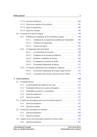 Índice general X
8.7.10. Ejercicios propuestos . . . . . . . . . . . . . . . . . . . . . . . . . . . 484
8.7.11. Área de una superﬁcie de revolución . . . . . . . . . . . . . . . . . . . 485
8.7.12. Ejercicios propuestos . . . . . . . . . . . . . . . . . . . . . . . . . . . 486
8.7.13. Ejercicios resueltos . . . . . . . . . . . . . . . . . . . . . . . . . . . . 487
8.8. Evolución de la idea de integral . . . . . . . . . . . . . . . . . . . . . . . . . . 499
8.8.1. Problemas de cuadraturas en las matemáticas griegas . . . . . . . . . . 499
8.8.1.1. Cuadratura de un segmento de parábola por Arquímedes . . . 500
8.8.1.2. El Método de Arquímedes . . . . . . . . . . . . . . . . . . . 503
8.8.1.3. Área de una espiral . . . . . . . . . . . . . . . . . . . . . . 504
8.8.2. La integración antes del Cálculo . . . . . . . . . . . . . . . . . . . . . 506
8.8.2.1. Los indivisibles de Cavalieri . . . . . . . . . . . . . . . . . 506
8.8.2.2. Cuadratura de la cicloide por Roberval . . . . . . . . . . . . 507
8.8.2.3. Parábolas e hipérbolas de Fermat . . . . . . . . . . . . . . . 508
8.8.2.4. La integración aritmética de Wallis . . . . . . . . . . . . . . 509
8.8.2.5. El resultado fundamental de Barrow . . . . . . . . . . . . . 512
8.8.3. La relación fundamental entre cuadraturas y tangentes . . . . . . . . . 513
8.8.3.1. El Teorema Fundamental del Cálculo según Newton . . . . . 513
8.8.3.2. La invención del calculus summatorius por Leibniz . . . . . 514
9. Series numéricas 518
9.1. Conceptos básicos . . . . . . . . . . . . . . . . . . . . . . . . . . . . . . . . . 518
9.1.1. La particularidad del estudio de las series . . . . . . . . . . . . . . . . 522
9.1.2. Propiedades básicas de las series convergentes . . . . . . . . . . . . . 525
9.1.3. Propiedades asociativas y conmutativas . . . . . . . . . . . . . . . . . 526
9.1.4. Ejercicios propuestos . . . . . . . . . . . . . . . . . . . . . . . . . . . 531
9.1.5. Ejercicios resueltos . . . . . . . . . . . . . . . . . . . . . . . . . . . . 531
9.2. Criterios de convergencia para series de términos positivos . . . . . . . . . . . 533
9.2.1. Ejercicios propuestos . . . . . . . . . . . . . . . . . . . . . . . . . . . 542
9.2.2. Ejercicios resueltos . . . . . . . . . . . . . . . . . . . . . . . . . . . . 544
9.3. Criterios de convergencia no absoluta . . . . . . . . . . . . . . . . . . . . . . 556
9.3.1. Ejercicios propuestos . . . . . . . . . . . . . . . . . . . . . . . . . . . 560
9.3.2. Ejercicios resueltos . . . . . . . . . . . . . . . . . . . . . . . . . . . . 560
9.4. Algunas series cuya suma puede calcularse de forma exacta . . . . . . . . . . . 563
9.4.1. Ejercicios propuestos . . . . . . . . . . . . . . . . . . . . . . . . . . . 567
Universidad de Granada
Dpto. de Análisis Matemático
Prof. Javier Pérez
Cálculo diferencial e integral
 