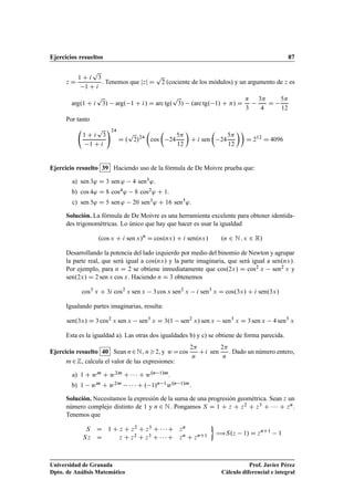 Ejercicios resueltos 87
z D
1 C i
p
3
1 C i
. Tenemos que jzj D
p
2 (cociente de los módulos) y un argumento de z es
arg.1 C i
p
3/ arg. 1 C i/ D arc tg.
p
3/ .arc tg. 1/ C / D

3
3
4
D
5
12
Por tanto
1 C i
p
3
1 C i
!24
D .
p
2/24

cos

24
5
12

C i sen

24
5
12

D 212
D 4096
Ejercicio resuelto 39 Haciendo uso de la fórmula de De Moivre prueba que:
a) sen 3' D 3 sen ' 4 sen3'.
b) cos 4' D 8 cos4' 8 cos2' C 1.
c) sen 5' D 5 sen ' 20 sen3' C 16 sen5'.
Solución. La fórmula de De Moivre es una herramienta excelente para obtener identida-
des trigonométricas. Lo único que hay que hacer es usar la igualdad
.cos x C i sen x/n
D cos.nx/ C i sen.nx/ .n 2 N; x 2 R/
Desarrollando la potencia del lado izquierdo por medio del binomio de Newton y agrupar
la parte real, que será igual a cos.nx/ y la parte imaginaria, que será igual a sen.nx/.
Por ejemplo, para n D 2 se obtiene inmediatamente que cos.2x/ D cos2 x sen2 x y
sen.2x/ D 2 sen x cos x. Haciendo n D 3 obtenemos
cos3
x C 3i cos2
x sen x 3 cos x sen2
x i sen3
x D cos.3x/ C i sen.3x/
Igualando partes imaginarias, resulta:
sen.3x/ D 3 cos2
x sen x sen3
x D 3.1 sen2
x/ sen x sen3
x D 3 sen x 4 sen3
x
Esta es la igualdad a). Las otras dos igualdades b) y c) se obtiene de forma parecida.
Ejercicio resuelto 40 Sean n2N, n2, y w Dcos
2
n
Ci sen
2
n
. Dado un número entero,
m2Z, calcula el valor de las expresiones:
a) 1 C wm C w2m C    C w.n 1/m.
b) 1 wm C w2m    C . 1/n 1w.n 1/m.
Solución. Necesitamos la expresión de la suma de una progresión geométrica. Sean z un
número complejo distinto de 1 y n 2 N. Pongamos S D 1 C z C z2 C z3 C    C zn.
Tenemos que
S D 1 C z C z2 C z3 C    C zn
Sz D z C z2 C z3 C    C zn C znC1

÷S.z 1/ D znC1
1
Universidad de Granada
Dpto. de Análisis Matemático
Prof. Javier Pérez
Cálculo diferencial e integral
 