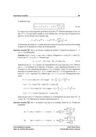 Ejercicios resueltos 88
Y deducimos que
1 C z C z2
C z3
C    C zn
D
znC1 1
z 1
(3.16)
La suma en a) es una progresión geométrica de razón wm. Debemos distinguir el caso en
que wm D 1, lo que ocurre cuando m es un múltiplo de n, en cuyo caso la suma en a) es
igual a n. En los demás casos, tenemos que
1 C wm
C w2m
C    C w.n 1/m
D
wnm 1
wm 1
D 0
En particular, haciendo mD1, deducimos que la suma de las raíces n-ésimas de la unidad
es igual a 0. El apartado b) se hace de forma parecida. ©
Ejercicio resuelto 41 Sea w un número complejo de módulo 1. Expresa los números w 1
y w C 1 en forma polar.
Solución. Sea w D cos t C i sen t con t D arg.w/. Pongamos u D cos.t=2/ C i sen.t=2/.
Con lo que u2 D w y uu D 1. Tenemos que
w 1 D u2
uu D u.u u/ D 2i sen.t=2/u (3.17)
Deducimos que jw 1jD2jsen.t=2/j. Supondremos en lo que sigue que w ¤1. Observa
que w 1 es producto de 3 números: el número i, cuyo argumento principal es =2,
el número u, cuyo argumento principal es t=2 y el número 2 sen.t=2/ cuyo argumento
principal es 0 cuando sen.t=2/  0, y  cuando sen.t=2/  0. Un argumento de w 1
será =2 C t=2 C arg.sen.t=2//. Observa que   t 6  y t ¤ 0. Distinguiremos dos
casos:
0  t 6 ÷ sen.t=2/  0÷ arg.w 1/ D

2
C
t
2
D
t C 
2
÷
÷w 1 D 2 sen.t=2/ sen.t=2/ C i cos.t=2/

  t  0÷ sen.t=2/  0÷ arg.w 1/ D

2
C
t
2
 D
t 
2
÷
÷w 1 D 2 sen.t=2/ sen.t=2/ i cos.t=2/

Fíjate en que si en (3.17) hacemos el producto iu y distinguimos los casos sen.t=2/  0
y sen.t=2/  0, obtenemos las mismas expresiones para w 1. ©
Ejercicio resuelto 42 Sea x un número real que no es múltiplo entero de 2. Prueba las
igualdades
a) 1 C cos x C cos 2x C    C cos nx D cos
n
2
x
 sen

n C 1
2
x

sen
x
2

b) sen x C sen 2x C    C sen nx D sen
n
2
x
 sen

n C 1
2
x

sen
x
2

Universidad de Granada
Dpto. de Análisis Matemático
Prof. Javier Pérez
Cálculo diferencial e integral
 