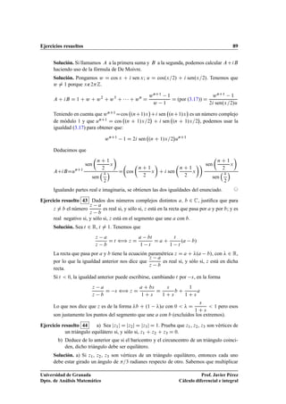 Ejercicios resueltos 89
Solución. Si llamamos A a la primera suma y B a la segunda, podemos calcular ACiB
haciendo uso de la fórmula de De Moivre.
Solución. Pongamos w D cos x C i sen x; u D cos.x=2/ C i sen.x=2/. Tenemos que
w ¤ 1 porque x∉2Z.
A C iB D 1 C w C w2
C w3
C    C wn
D
wnC1 1
w 1
D (por (3.17)) D
wnC1 1
2i sen.x=2/u
Teniendo en cuenta que wnC1Dcos .nC1/x

Ci sen .nC1/x

es un número complejo
de módulo 1 y que unC1 D cos .n C 1/x=2

C i sen .n C 1/x=2

, podemos usar la
igualdad (3.17) para obtener que:
wnC1
1 D 2i sen .n C 1/x=2

unC1
Deducimos que
ACiBDunC1
sen

n C 1
2
x

sen
x
2
 D

cos

n C 1
2
x

C i sen

n C 1
2
x
 sen

n C 1
2
x

sen
x
2

Igualando partes real e imaginaria, se obtienen las dos igualdades del enunciado. ©
Ejercicio resuelto 43 Dados dos números complejos distintos a; b 2 C, justiﬁca que para
z ¤ b el número
z a
z b
es real si, y sólo si, z está en la recta que pasa por a y por b; y es
real negativo si, y sólo si, z está en el segmento que une a con b.
Solución. Sea t 2 R, t ¤ 1. Tenemos que
z a
z b
D t ” z D
a bt
1 t
D a C
t
1 t
.a b/
La recta que pasa por a y b tiene la ecuación paramétrica z D a C .a b/, con  2 R,
por lo que la igualdad anterior nos dice que
z a
z b
es real si, y sólo si, z está en dicha
recta.
Si t  0, la igualdad anterior puede escribirse, cambiando t por s, en la forma
z a
z b
D s ” z D
a C bs
1 C s
D
s
1 C s
b C
1
1 C s
a
Lo que nos dice que z es de la forma b C .1 /a con 0   D
s
1 C s
 1 pero esos
son justamente los puntos del segmento que une a con b (excluidos los extremos).
Ejercicio resuelto 44 a) Sea jz1j D jz2j D jz3j D 1. Prueba que z1, z2, z3 son vértices de
un triángulo equilátero si, y sólo si, z1 C z2 C z3 D 0.
b) Deduce de lo anterior que si el baricentro y el circuncentro de un triángulo coinci-
den, dicho triángulo debe ser equilátero.
Solución. a) Si z1, z2, z3 son vértices de un triángulo equilátero, entonces cada uno
debe estar girado un ángulo de =3 radianes respecto de otro. Sabemos que multiplicar
Universidad de Granada
Dpto. de Análisis Matemático
Prof. Javier Pérez
Cálculo diferencial e integral
 