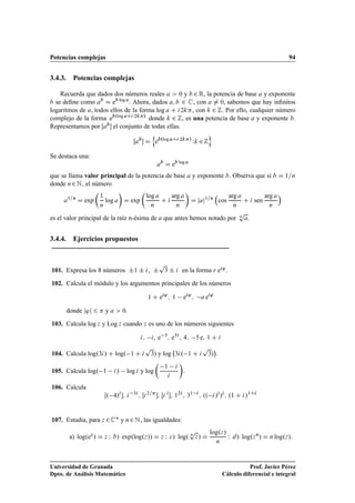 Potencias complejas 94
3.4.3. Potencias complejas
Recuerda que dados dos números reales a  0 y b 2 R, la potencia de base a y exponente
b se deﬁne como ab
D eb log a
. Ahora, dados a; b 2 C, con a ¤ 0, sabemos que hay inﬁnitos
logaritmos de a, todos ellos de la forma log a C i2k, con k 2 Z. Por ello, cualquier número
complejo de la forma eb.log aCi 2k/
donde k 2 Z, es una potencia de base a y exponente b.
Representamos por Œab el conjunto de todas ellas.
Œab
 D
n
eb.log aCi 2k/
Wk 2Z
o
Se destaca una:
ab
D eb log a
que se llama valor principal de la potencia de base a y exponente b. Observa que si b D 1=n
donde n2N, el número
a1=n
D exp

1
n
log a

D exp

log a
n
C i
arg a
n

D jaj1=n

cos
arg a
n
C i sen
arg a
n

es el valor principal de la raíz n-ésima de a que antes hemos notado por n
p
a.
3.4.4. Ejercicios propuestos
101. Expresa los 8 números ˙1 ˙ i, ˙
p
3 ˙ i en la forma r ei'.
102. Calcula el módulo y los argumentos principales de los números
1 C ei'
; 1 ei'
; a ei'
donde j'j 6  y a  0.
103. Calcula log z y Log z cuando z es uno de los números siguientes
i; i; e 3
; e5i
; 4; 5 e; 1 C i
104. Calcula log.3i/ C log. 1 C i
p
3/ y log 3i. 1 C i
p
3/

.
105. Calcula log. 1 i/ log i y log

1 i
i

.
106. Calcula
Œ. 4/i
; i 3i
; Œi2=
; Œi i
; 12i
; 31 i
; .. i/i
/i
; .1 C i/1Ci
107. Estudia, para z 2C y n2N, las igualdades:
a) log.ez
/ D z I b/ exp.log.z// D z I c/ log. n
p
z/ D
log.z/
n
I d/ log.zn
/ D n log.z/:
Universidad de Granada
Dpto. de Análisis Matemático
Prof. Javier Pérez
Cálculo diferencial e integral
 