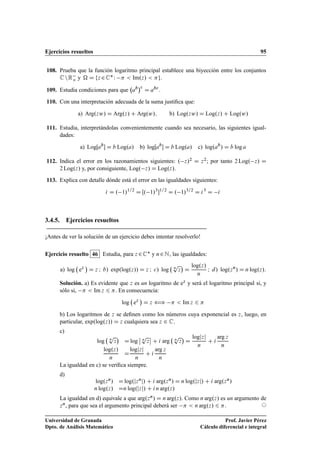 Ejercicios resueltos 95
108. Prueba que la función logaritmo principal establece una biyección entre los conjuntos
CnRo y  D fz 2CW   Im.z/  g.
109. Estudia condiciones para que ab
c
D abc
.
110. Con una interpretación adecuada de la suma justiﬁca que:
a) Arg.zw/ D Arg.z/ C Arg.w/; b) Log.zw/ D Log.z/ C Log.w/
111. Estudia, interpretándolas convenientemente cuando sea necesario, las siguientes igual-
dades:
a) LogŒab
 D b Log.a/ b) logŒab
 D b Log.a/ c) log.ab
/ D b log a
112. Indica el error en los razonamientos siguientes: . z/2 D z2; por tanto 2 Log. z/ D
2 Log.z/ y, por consiguiente, Log. z/ D Log.z/.
113. Explica con detalle dónde está el error en las igualdades siguientes:
i D . 1/1=2
D Œ. 1/3
1=2
D . 1/3=2
D i3
D i
3.4.5. Ejercicios resueltos
¡Antes de ver la solución de un ejercicio debes intentar resolverlo!
Ejercicio resuelto 46 Estudia, para z 2C y n2N, las igualdades:
a) log ez

D z I b/ exp.log.z// D z I c/ log n
p
z

D
log.z/
n
I d/ log.zn
/ D n log.z/:
Solución. a) Es evidente que z es un logaritmo de ez y será el logaritmo principal si, y
sólo si,   Im z 6 . En consecuencia:
log ez

D z ”   Im z 6 
b) Los logaritmos de z se deﬁnen como los números cuya exponencial es z, luego, en
particular, exp.log.z// D z cualquiera sea z 2 C.
c)
log n
p
z

D log
ˇ
ˇ n
p
z
ˇ
ˇ C i arg n
p
z

D
logjzj
n
C i
arg z
n
log.z/
n
D
logjzj
n
C i
arg z
n
La igualdad en c) se veriﬁca siempre.
d)
log.zn/ D log.jznj/ C i arg.zn/ D n log.jzj/ C i arg.zn/
n log.z/ Dn log.jzj/ C in arg.z/
La igualdad en d) equivale a que arg.zn/ D n arg.z/. Como n arg.z/ es un argumento de
zn, para que sea el argumento principal deberá ser   n arg.z/ 6 . ©
Universidad de Granada
Dpto. de Análisis Matemático
Prof. Javier Pérez
Cálculo diferencial e integral
 