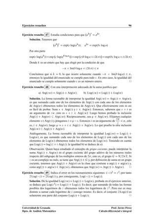 Ejercicios resueltos 96
Ejercicio resuelto 47 Estudia condiciones para que ab
c
D abc
.
Solución. Tenemos que
ab
c
D exp.c log.ab
//I abc
D exp.bc log a/
Por otra parte
exp.c log.ab
//Dexp c log.eb log a
/

Dexp c.b log aCi2k/

Dexp.bc log aCic2k/
Donde k es un entero que hay que elegir por la condición de que
  Im.b log a C i2k/ 6 
Concluimos que si k D 0, lo que ocurre solamente cuando   Im.b log a/ 6 ,
entonces la igualdad del enunciado se cumple para todo c. En otro caso, la igualdad del
enunciado se cumple solamente cuando c es un número entero. ©
Ejercicio resuelto 48 Con una interpretación adecuada de la suma justiﬁca que:
a) Arg.zw/ D Arg.z/ C Arg.w/; b) Log.zw/ D Log.z/ C Log.w/
Solución. La forma razonable de interpretar la igualdad Arg.zw/ D Arg.z/ C Arg.w/,
es que sumando cada uno de los elementos de Arg.z/ con cada uno de los elementos
de Arg.w/ obtenemos todos los elementos de Arg.zw/. Que efectivamente esto es así
es fácil de probar. Sean s 2 Arg.z/ y t 2 Arg.w/. Entonces, sabemos que s C t es
un argumento de zw, esto es s C t 2 Arg.zw/. Luego hemos probado la inclusión
Arg.z/ C Arg.w/  Arg.zw/. Recíprocamente, sea ' 2 Arg.zw/. Elijamos cualquier
elemento s 2Arg.z/ y pongamos t D' s. Entonces t es un argumento de
zw
z
Dw, esto
es, t 2 Arg.w/; luego ' D s C t 2 Arg.z/ C Arg.w/. Lo que prueba la otra inclusión
Arg.zw/  Arg.z/ C Arg.w/.
Análogamente, La forma razonable de interpretar la igualdad Log.zw/ D Log.z/ C
Log.w/, es que sumando cada uno de los elementos de Log.z/ con cada uno de los
elementos de Log.w/ obtenemos todos los elementos de Log.zw/. Teniendo en cuenta
que Log.z/ D logjzj C i Arg.z/, la igualdad b) se deduce de a).
Observación. Quien haya estudiado el concepto de grupo cociente, puede interpretar la
suma Arg.z/ C Arg.w/ en el grupo cociente del grupo aditivo de los números reales
respecto del subgrupo de los múltiplos enteros de 2, esto es, el grupo G D R=2Z. Si
z es un complejo no nulo, se tiene que Arg.z/ 2 G y, por deﬁnición de suma en un grupo
cociente, tenemos que Arg.z/ C Arg.w/ es la clase que contiene a arg.z/ C arg.w/ y,
como arg.z/ C arg.w/ 2 Arg.zw/, obtenemos que Arg.zw/ D Arg.z/ C Arg.w/. ©
Ejercicio resuelto 49 Indica el error en los razonamientos siguientes: . z/2 D z2; por tanto
2 Log. z/ D 2 Log.z/ y, por consiguiente, Log. z/ D Log.z/.
Solución. De la igualdad Log.zw/ D Log.z/ C Log.w/, probada en el ejercicio anterior,
se deduce que Log.z2/ D Log.z/ C Log.z/. Es decir, que sumando de todas las formas
posibles dos logaritmos de z obtenemos todos los logaritmos de z2. Pero eso es muy
distinto a sumar cada logaritmo de z consigo mismo. Es decir, el conjunto 2 Log.z/ es
solamente una parte del conjunto Log.z/ C Log.z/. ©
Universidad de Granada
Dpto. de Análisis Matemático
Prof. Javier Pérez
Cálculo diferencial e integral
 