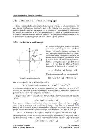 Aplicaciones de los números complejos 97
3.5. Aplicaciones de los números complejos
Como ya hemos dicho anteriormente, la exponencial compleja es la herramienta más útil
para trabajar con funciones sinusoidales, esto es, las funciones seno y coseno. Muchísimos
procesos naturales, entre los que destacan por su importancia y universalidad los movimientos
oscilatorios y ondulatorios, se describen adecuadamente por medio de funciones sinusoidales.
Eso explica la presencia de la exponencial compleja y de los números complejos en teorías que,
a primera vista, nada tienen que ver con ellos. Veamos algunos ejemplos.
3.5.1. Movimiento armónico simple
r.t/
r.0/
'
!
t
AA
O x.t/
Figura 3.8. Movimiento circular
Un número complejo es un vector del plano
que, escrito en forma polar, tiene asociado un
ángulo y por eso, los números complejos son
muy apropiados para representar giros y movi-
mientos circulares. Consideremos un móvil que
recorre una circunferencia centrada en el origen
y de radio R con una velocidad angular cons-
tante !. Supongamos que su posición inicial
para t D 0 viene dada por .A cos '; A sen '/.
La posición de dicho móvil en el tiempo t es
r.t/ D A cos.!t C '/; A sen.!t C '/

Usando números complejos, podemos escribir
r.t/ D A cos.!t C '/ C iA sen.!t C '/
Que se expresa mejor con la exponencial compleja:
r.t/ D A cos.!t C '/ C iA sen.!t C '/ D A ei.!tC'/
DA ei'
ei!t
Recuerda que multiplicar por ei!t es un giro de amplitud !t. La igualdad r.t/ D A ei'
ei!t
nos dice que la posición del móvil en el tiempo t se obtiene girando el vector que representa su
posición inicial r.0/ D A ei'
un giro de amplitud !t.
La proyección sobre el eje de abscisas del vector r.t/ es la primera componente de dicho
vector:
x.t/ D Re r.t/ D A cos.!t C '/ (3.27)
Interpretamos jx.t/j como la distancia al origen en el instante t de un móvil que se desplaza
sobre el eje de abscisas y cuya posición en el tiempo t viene dada por la igualdad (3.27).
Observa que dicho móvil recorre el segmento Œ A; A con un movimiento que se caracteriza
porque se repite a intervalos regulares de tiempo, pues deﬁniendo T D 2=!, se tiene que:
x.t C T / D A cos.!.t C T / C '/ D A cos.!t C 2 C '/ D A cos.!t C '/ D x.t/
Dicho movimiento se llama movimiento armónico simple. Naturalmente, la proyección sobre el
eje de ordenadas del vector r.t/ también describe un movimiento armónico simple de ecuación
y.t/ D Im r.t/ D A sen.!t C '/ (3.28)
Universidad de Granada
Dpto. de Análisis Matemático
Prof. Javier Pérez
Cálculo diferencial e integral
 