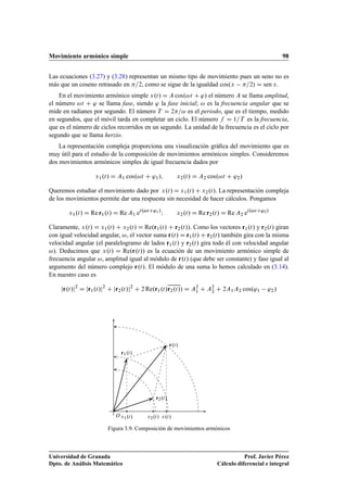 Movimiento armónico simple 98
Las ecuaciones (3.27) y (3.28) representan un mismo tipo de movimiento pues un seno no es
más que un coseno retrasado en =2, como se sigue de la igualdad cos.x =2/ D sen x.
En el movimiento armónico simple x.t/ D A cos.!t C '/ el número A se llama amplitud,
el número !t C ' se llama fase, siendo ' la fase inicial; ! es la frecuencia angular que se
mide en radianes por segundo. El número T D 2=! es el periodo, que es el tiempo, medido
en segundos, que el móvil tarda en completar un ciclo. El número f D 1=T es la frecuencia,
que es el número de ciclos recorridos en un segundo. La unidad de la frecuencia es el ciclo por
segundo que se llama herzio.
La representación compleja proporciona una visualización gráﬁca del movimiento que es
muy útil para el estudio de la composición de movimientos armónicos simples. Consideremos
dos movimientos armónicos simples de igual frecuencia dados por
x1.t/ D A1 cos.!t C '1/; x2.t/ D A2 cos.!t C '2/
Queremos estudiar el movimiento dado por x.t/ D x1.t/ C x2.t/. La representación compleja
de los movimientos permite dar una respuesta sin necesidad de hacer cálculos. Pongamos
x1.t/ D Re r1.t/ D Re A1 ei.!tC'1/
I x2.t/ D Re r2.t/ D Re A2 ei.!tC'2/
Claramente, x.t/ D x1.t/ C x2.t/ D Re.r1.t/ C r2.t//. Como los vectores r1.t/ y r2.t/ giran
con igual velocidad angular, !, el vector suma r.t/ D r1.t/ C r2.t/ también gira con la misma
velocidad angular (el paralelogramo de lados r1.t/ y r2.t/ gira todo él con velocidad angular
!). Deducimos que x.t/ D Re.r.t// es la ecuación de un movimiento armónico simple de
frecuencia angular !, amplitud igual al módulo de r.t/ (que debe ser constante) y fase igual al
argumento del número complejo r.t/. El módulo de una suma lo hemos calculado en (3.14).
En nuestro caso es
jr.t/j2
D jr1.t/j2
C jr2.t/j2
C 2 Re.r1.t/r2.t// D A2
1 C A2
2 C 2A1A2 cos.'1 '2/
r1.t/
r2.t/
r.t/
x1.t/ x2.t/ x.t/O
Figura 3.9. Composición de movimientos armónicos
Universidad de Granada
Dpto. de Análisis Matemático
Prof. Javier Pérez
Cálculo diferencial e integral
 