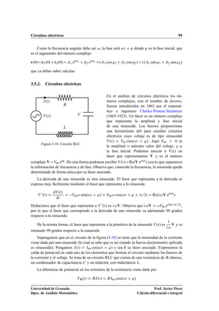 Circuitos eléctricos 99
Como la frecuencia angular debe ser !, la fase será !t C ' donde ' es la fase inicial, que
es el argumento del número complejo
r.0/Dr1.0/Cr2.0/DA1 ei'1
CA2 ei'2
D.A1 cos '1 CA2 cos '2/Ci.A1 sen '1 CA2 sen '2/
que ya debes saber calcular.
3.5.2. Circuitos eléctricos
R
C
L
I.t/
V.t/
Figura 3.10. Circuito RLC
En el análisis de circuitos eléctricos los nú-
meros complejos, con el nombre de fasores,
fueron introducidos en 1863 por el matemá-
tico e ingeniero Charles Proteus Steinmetz
(1865-1923). Un fasor es un número complejo
que representa la amplitud y fase inicial
de una sinusoide. Los fasores proporcionan
una herramienta útil para estudiar circuitos
eléctricos cuyo voltaje es de tipo sinusoidal
V.t/ D Vm cos.!t C '/. Aquí Vm  0 es
la amplitud o máximo valor del voltaje, y '
la fase inicial. Podemos asociar a V.t/ un
fasor que representamos V y es el número
complejo V DVm ei'. De esta forma podemos escribir V.t/DRe.V ei!t / con lo que separamos
la información de frecuencia y de fase. Observa que, conocida la frecuencia, la sinusoide queda
determinada de forma única por su fasor asociado.
La derivada de una sinusoide es otra sinusoide. El fasor que representa a la derivada se
expresa muy fácilmente mediante el fasor que representa a la sinusoide.
V 0.t/ D
dV.t/
dt
D Vm! sen.!t C '/ D Vm! cos.!t C ' C =2/ D Re.i!V ei!t
/
Deducimos que el fasor que representa a V 0.t/ es i!V. Observa que i!V D !Vm ei.'C=2/,
por lo que el fasor que corresponde a la derivada de una sinusoide va adelantado 90 grados
respecto a la sinusoide.
De la misma forma, el fasor que representa a la primitiva de la sinusoide V.t/ es
1
i!
V y va
retrasado 90 grados respecto a la sinusoide.
Supongamos que en el circuito de la ﬁgura (3.10) se tiene que la intensidad de la corriente
viene dada por una sinusoide (lo cual se sabe que es así cuando la fuerza electromotriz aplicada
es sinusoidal). Pongamos I.t/ D Im cos.!t C '/ y sea I su fasor asociado. Expresemos la
caída de potencial en cada uno de los elementos que forman el circuito mediante los fasores de
la corriente y el voltaje. Se trata de un circuito RLC que consta de una resistencia de R ohmios,
un condensador de capacitancia C y un inductor, con inductancia L.
La diferencia de potencial en los extremos de la resistencia viene dada por
VR.t/ D RI.t/ D RIm cos.!t C '/
Universidad de Granada
Dpto. de Análisis Matemático
Prof. Javier Pérez
Cálculo diferencial e integral
 