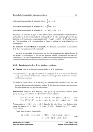 Propiedades básicas de las funciones continuas 104
a) Estudiar la continuidad de la función f .x/ D
1
x
en x D 0.
b) Estudiar la continuidad de la función g.x/ D
jxj
x
en x D 0.
c) Estudiar la continuidad de la función h.x/ D x sen.1=x/ en x D 0.
Respuesta: Las funciones f , g y h no están deﬁnidas en 0, por tanto no tiene sentido estudiar su
continuidad en 0. Para poder estudiar la continuidad en 0 de estas funciones, primero hay que
deﬁnirlas en 0. Por ejemplo, podemos deﬁnir f .0/ D 0, g.0/ D 1, h.0/ D 0. Ahora la respuesta
es: f no es continua en 0, g no es continua en 0 pero es continua por la derecha en 0, y h es
continua en 0.
4.2 Deﬁnición (Continuidad en un conjunto). Se dice que f es continua en un conjunto
C  A, si f es continua en todo punto de C.
No suele ser tarea fácil demostrar que una función dada es continua. Generalmente, lo
que se hace es descomponer la función que queremos estudiar en otras más sencillas cuya
continuidad ya es conocida previamente. Es por ello interesante saber qué tipo de operaciones
realizadas con funciones continuas conducen a nuevas funciones continuas.
4.2.1. Propiedades básicas de las funciones continuas
4.3 Teorema. Sean f , g funciones reales deﬁnidas en A. Se veriﬁca que:
a) Las funciones f C g y fg son continuas en todo punto de A en el que las dos funciones
f y g sean continuas. En particular, las funciones suma y producto de funciones continuas
son funciones continuas.
b) Si g.x/ ¤ 0 para todo x 2A, la función
1
g
es continua en todo punto de A en el que g sea
continua. En consecuencia, la función cociente de dos funciones continuas cuyo denomina-
dor no se anula nunca es una función continua.
Demostración. a) Sea a 2 A un punto de A en el que f y g son continuas. Debemos probar
que f C g y fg son continuas en a. Escribamos nuestras hipótesis:
81 2RC
9 ı1 2RC
W x 2A ^ jx aj  ı1 ÷ jf .x/ f .a/j  1 (4.2)
82 2RC
9 ı2 2RC
W x 2A ^ jx aj  ı2 ÷ jg.x/ g.a/j  2 (4.3)
Naturalmente, ı1 D ı1.1/ y ı2 D ı2.2/ dependen del valor de 1 y 2. Debemos rela-
cionar los números j.f C g/.x/ .f C g/.a/j y j.fg/.x/ .fg/.a/j con jf .x/ f .a/j y
jg.x/ g.a/j.
Para la suma la cosa es muy sencilla.
j.f C g/.x/ .f C g/.a/j D
ˇ
ˇ f .x/ f .a/

C g.x/ g.a/
ˇ
ˇ 6
6 jf .x/ f .a/j C jg.x/ g.a/j
(4.4)
Universidad de Granada
Dpto. de Análisis Matemático
Prof. Javier Pérez
Cálculo diferencial e integral
 