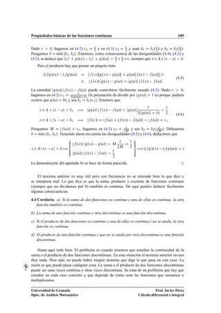 Propiedades básicas de las funciones continuas 105
Dado   0, hagamos en (4.2) 1 D 
2 y en (4.3) 2 D 
2 y sean ı1 D ı1.
2 / y ı2 D ı2.
2 /.
Pongamos ı D mKın fı1; ı2g. Entonces, como consecuencia de las desigualdades (4.4), (4.2) y
(4.3), se deduce que j.f C g/.x/ .f C g/.a/j  
2 C 
2 D, siempre que x 2A y jx aj  ı.
Para el producto hay que pensar un poquito más.
j.fg/.x/ .fg/.a/j D
ˇ
ˇf .x/ g.x/ g.a/

C g.a/ f .x/ f .a/
ˇ
ˇ 6
6 jf .x/j jg.x/ g.a/j C jg.a/j jf .x/ f .a/j
(4.5)
La cantidad jg.a/j jf .x/ f .a/j puede controlarse fácilmente usando (4.2). Dado   0,
hagamos en (4.2) 1 D 
2.jg.a/jC1/
(la precaución de dividir por jg.a/j C 1 es porque pudiera
ocurrir que g.a/ D 0), y sea ı1 D ı1.1/. Tenemos que
x 2A ^ jx aj  ı1 ÷ jg.a/j jf .x/ f .a/j  jg.a/j

2.jg.a/j C 1/


2
x 2A ^ jx aj  ı1 ÷ jf .x/j D jf .a/ C .f .x/ f .a//j  jf .a/j C 1
(4.6)
Pongamos M D jf .a/j C 1, hagamos en (4.3) 2 D 
2M y sea ı2 D ı2. 
2M /. Deﬁnamos
ı D mKın fı1; ı2g. Teniendo ahora en cuenta las desigualdades (4.5) y (4.6), deducimos que
x 2A^jx aj  ı÷
8
ˆ
ˆ:
jf .x/j jg.x/ g.a/j  M

2M
D

2
jg.a/j jf .x/ f .a/j 

2
9
=
;
÷ j.fg/.x/ .fg/.a/j  
La demostración del apartado b) se hace de forma parecida.
El teorema anterior es muy útil pero con frecuencia no se entiende bien lo que dice o
se interpreta mal. Lo que dice es que la suma, producto y cociente de funciones continuas
(siempre que no dividamos por 0) también es continua. De aquí puedes deducir fácilmente
algunas consecuencias.
4.4 Corolario. a) Si la suma de dos funciones es continua y una de ellas es continua, la otra
función también es continua.
b) La suma de una función continua y otra discontinua es una función discontinua.
c) Si el producto de dos funciones es continuo y una de ellas es continua y no se anula, la otra
función es continua.
d) El producto de una función continua y que no se anula por otra discontinua es una función
discontinua.
Hasta aquí todo bien. El problema es cuando tenemos que estudiar la continuidad de la
suma o el producto de dos funciones discontinuas. En esta situación el teorema anterior no nos
dice nada. Peor aún; no puede haber ningún teorema que diga lo que pasa en este caso. La
razón es que puede pasar cualquier cosa. La suma o el producto de dos funciones discontinuas
puede ser unas veces continua y otras veces discontinua. Se trata de un problema que hay que
estudiar en cada caso concreto y que depende de cómo sean las funciones que sumamos o
multiplicamos.
Universidad de Granada
Dpto. de Análisis Matemático
Prof. Javier Pérez
Cálculo diferencial e integral
 