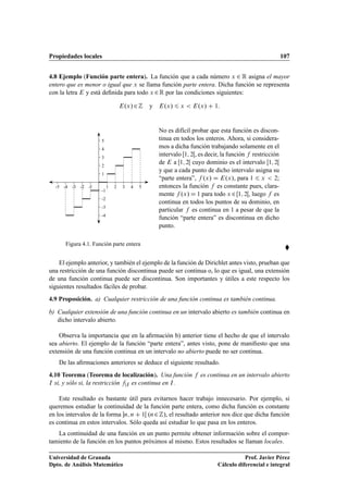 Propiedades locales 107
4.8 Ejemplo (Función parte entera). La función que a cada número x 2 R asigna el mayor
entero que es menor o igual que x se llama función parte entera. Dicha función se representa
con la letra E y está deﬁnida para todo x 2R por las condiciones siguientes:
E.x/2Z y E.x/ 6 x  E.x/ C 1:
1
2
3
4
5
-1
-2
-3
-4
-1-2-3-4-5 1 2 3 4 5
Figura 4.1. Función parte entera
No es difícil probar que esta función es discon-
tinua en todos los enteros. Ahora, si considera-
mos a dicha función trabajando solamente en el
intervalo Œ1; 2Œ, es decir, la función f restricción
de E a Œ1; 2Œ cuyo dominio es el intervalo Œ1; 2Œ
y que a cada punto de dicho intervalo asigna su
“parte entera”, f .x/ D E.x/, para 1 6 x  2;
entonces la función f es constante pues, clara-
mente f .x/ D 1 para todo x 2Œ1; 2Œ, luego f es
continua en todos los puntos de su dominio, en
particular f es continua en 1 a pesar de que la
función “parte entera” es discontinua en dicho
punto.

El ejemplo anterior, y también el ejemplo de la función de Dirichlet antes visto, prueban que
una restricción de una función discontinua puede ser continua o, lo que es igual, una extensión
de una función continua puede ser discontinua. Son importantes y útiles a este respecto los
siguientes resultados fáciles de probar.
4.9 Proposición. a) Cualquier restricción de una función continua es también continua.
b) Cualquier extensión de una función continua en un intervalo abierto es también continua en
dicho intervalo abierto.
Observa la importancia que en la aﬁrmación b) anterior tiene el hecho de que el intervalo
sea abierto. El ejemplo de la función “parte entera”, antes visto, pone de maniﬁesto que una
extensión de una función continua en un intervalo no abierto puede no ser continua.
De las aﬁrmaciones anteriores se deduce el siguiente resultado.
4.10 Teorema (Teorema de localización). Una función f es continua en un intervalo abierto
I si, y sólo si, la restricción fjI es continua en I.
Este resultado es bastante útil para evitarnos hacer trabajo innecesario. Por ejemplo, si
queremos estudiar la continuidad de la función parte entera, como dicha función es constante
en los intervalos de la forma n; n C 1Œ (n2Z), el resultado anterior nos dice que dicha función
es continua en estos intervalos. Sólo queda así estudiar lo que pasa en los enteros.
La continuidad de una función en un punto permite obtener información sobre el compor-
tamiento de la función en los puntos próximos al mismo. Estos resultados se llaman locales.
Universidad de Granada
Dpto. de Análisis Matemático
Prof. Javier Pérez
Cálculo diferencial e integral
 