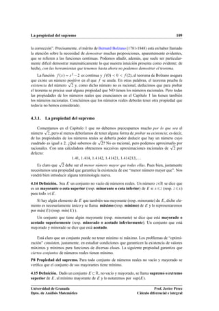 La propiedad del supremo 109
la corrección”. Precisamente, el mérito de Bernard Bolzano (1781-1848) está en haber llamado
la atención sobre la necesidad de demostrar muchas proposiciones, aparentemente evidentes,
que se reﬁeren a las funciones continuas. Podemos añadir, además, que suele ser particular-
mente difícil demostrar matemáticamente lo que nuestra intuición presenta como evidente; de
hecho, con las herramientas que tenemos hasta ahora no podemos demostrar el teorema.
La función f .x/Dx2 2 es continua y f .0/  0  f .2/, el teorema de Bolzano asegura
que existe un número positivo en el que f se anula. En otras palabras, el teorema prueba la
existencia del número
p
2 y, como dicho número no es racional, deducimos que para probar
el teorema se precisa usar alguna propiedad que NO tienen los números racionales. Pero todas
las propiedades de los números reales que enunciamos en el Capítulo 1 las tienen también
los números racionales. Concluimos que los números reales deberán tener otra propiedad que
todavía no hemos considerado.
4.3.1. La propiedad del supremo
Comentamos en el Capítulo 1 que no debemos preocuparnos mucho por lo que sea el
número
p
2, pero al menos deberíamos de tener alguna forma de probar su existencia; es decir,
de las propiedades de los números reales se debería poder deducir que hay un número cuyo
cuadrado es igual a 2. ¿Qué sabemos de
p
2? No es racional, pero podemos aproximarlo por
racionales. Con una calculadora obtenemos sucesivas aproximaciones racionales de
p
2 por
defecto:
141, 1414, 14142, 141421, 1414213,. . .
Es claro que
p
2 debe ser el menor número mayor que todas ellas. Pues bien, justamente
necesitamos una propiedad que garantice la existencia de ese “menor número mayor que”. Nos
vendrá bien introducir alguna terminología nueva.
4.14 Deﬁnición. Sea E un conjunto no vacío de números reales. Un número z2R se dice que
es un mayorante o cota superior (resp. minorante o cota inferior) de E si x6z (resp. z6x)
para todo x2E.
Si hay algún elemento de E que también sea mayorante (resp. minorante) de E, dicho ele-
mento es necesariamente único y se llama máximo (resp. mínimo) de E y lo representaremos
por mKax.E/ (resp. mKın.E/ ).
Un conjunto que tiene algún mayorante (resp. minorante) se dice que está mayorado o
acotado superiormente (resp. minorado o acotado inferiormente). Un conjunto que está
mayorado y minorado se dice que está acotado.
Está claro que un conjunto puede no tener mínimo ni máximo. Los problemas de “optimi-
zación” consisten, justamente, en estudiar condiciones que garanticen la existencia de valores
máximos y mínimos para funciones de diversas clases. La siguiente propiedad garantiza que
ciertos conjuntos de números reales tienen mínimo.
P8 Propiedad del supremo. Para todo conjunto de números reales no vacío y mayorado se
veriﬁca que el conjunto de sus mayorantes tiene mínimo.
4.15 Deﬁnición. Dado un conjunto E R, no vacío y mayorado, se llama supremo o extremo
superior de E, al mínimo mayorante de E y lo notaremos por sup.E/.
Universidad de Granada
Dpto. de Análisis Matemático
Prof. Javier Pérez
Cálculo diferencial e integral
 
