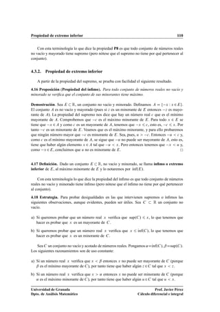 Propiedad de extremo inferior 110
Con esta terminología lo que dice la propiedad P8 es que todo conjunto de números reales
no vacío y mayorado tiene supremo (pero nótese que el supremo no tiene por qué pertenecer al
conjunto).
4.3.2. Propiedad de extremo inferior
A partir de la propiedad del supremo, se prueba con facilidad el siguiente resultado.
4.16 Proposición (Propiedad del ínﬁmo). Para todo conjunto de números reales no vacío y
minorado se veriﬁca que el conjunto de sus minorantes tiene máximo.
Demostración. Sea E  R, un conjunto no vacío y minorado. Deﬁnamos A D f x W x 2Eg.
El conjunto A es no vacío y mayorado (pues si z es un minorante de E entonces z es mayo-
rante de A). La propiedad del supremo nos dice que hay un número real c que es el mínimo
mayorante de A. Comprobemos que c es el máximo minorante de E. Para todo x 2 E se
tiene que x 2 A y como c es un mayorante de A, tenemos que x 6 c, esto es, c 6 x. Por
tanto c es un minorante de E. Veamos que es el máximo minorante, y para ello probaremos
que ningún número mayor que c es minorante de E. Sea, pues, u  c. Entonces u  c y,
como c es el mínimo mayorante de A, se sigue que u no puede ser mayorante de A, esto es,
tiene que haber algún elemento x 2 A tal que u  x. Pero entonces tenemos que x  u y,
como x 2E, concluimos que u no es minorante de E.
4.17 Deﬁnición. Dado un conjunto E  R, no vacío y minorado, se llama ínﬁmo o extremo
inferior de E, al máximo minorante de E y lo notaremos por Kınf.E/.
Con esta terminología lo que dice la propiedad del ínﬁmo es que todo conjunto de números
reales no vacío y minorado tiene ínﬁmo (pero nótese que el ínﬁmo no tiene por qué pertenecer
al conjunto).
4.18 Estrategia. Para probar desigualdades en las que intervienen supremos o ínﬁmos las
siguientes observaciones, aunque evidentes, pueden ser útiles. Sea C  R un conjunto no
vacío.
a) Si queremos probar que un número real x veriﬁca que sup.C/ 6 x, lo que tenemos que
hacer es probar que x es un mayorante de C.
b) Si queremos probar que un número real x veriﬁca que x 6 Kınf.C/, lo que tenemos que
hacer es probar que x es un minorante de C.
Sea C un conjunto no vacío y acotado de números reales. Pongamos ˛DKınf.C/, ˇDsup.C/.
Los siguientes razonamientos son de uso constante:
a) Si un número real x veriﬁca que x  ˇ entonces x no puede ser mayorante de C (porque
ˇ es el mínimo mayorante de C), por tanto tiene que haber algún z 2C tal que x  z.
b) Si un número real x veriﬁca que x  ˛ entonces x no puede ser minorante de C (porque
˛ es el máximo minorante de C), por tanto tiene que haber algún u2C tal que u  x.
Universidad de Granada
Dpto. de Análisis Matemático
Prof. Javier Pérez
Cálculo diferencial e integral
 