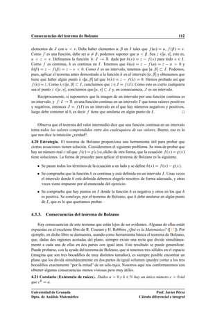 Consecuencias del teorema de Bolzano 112
elementos de J con u  v. Debe haber elementos ˛; ˇ en I tales que f .˛/ D u, f .ˇ/ D v.
Como f es una función, debe ser ˛ ¤ ˇ; podemos suponer que ˛  ˇ. Sea z 2u; vŒ, esto es,
u  z  v. Deﬁnamos la función hW I ! R dada por h.x/ D z f .x/ para todo x 2 I.
Como f es continua, h es continua en I. Tenemos que h.˛/ D z f .˛/ D z u  0 y
h.ˇ/ D z f .ˇ/ D z v  0. Como I es un intervalo, tenemos que Œ˛; ˇ  I. Podemos,
pues, aplicar el teorema antes demostrado a la función h en el intervalo Œ˛; ˇ y obtenemos que
tiene que haber algún punto  2˛; ˇŒ tal que h./ D z f ./ D 0. Hemos probado así que
f ./ D z. Como 2Œ˛; ˇ  I, concluimos que z 2J D f .I/. Como esto es cierto cualquiera
sea el punto z 2u; vŒ, concluimos que Œu; v  J y, en consecuencia, J es un intervalo.
Recíprocamente, si suponemos que la imagen de un intervalo por una función continua es
un intervalo, y f WI ! R es una función continua en un intervalo I que toma valores positivos
y negativos, entonces J D f .I/ es un intervalo en el que hay números negativos y positivos,
luego debe contener al 0, es decir f tiene que anularse en algún punto de I.
Observa que el teorema del valor intermedio dice que una función continua en un intervalo
toma todos los valores comprendidos entre dos cualesquiera de sus valores. Bueno, eso es lo
que nos dice la intuición ¿verdad?
4.20 Estrategia. El teorema de Bolzano proporciona una herramienta útil para probar que
ciertas ecuaciones tienen solución. Consideremos el siguiente problema. Se trata de probar que
hay un número real c tal que f .c/ D g.c/ o, dicho de otra forma, que la ecuación f .x/ D g.x/
tiene soluciones. La forma de proceder para aplicar el teorema de Bolzano es la siguiente.
 Se pasan todos los términos de la ecuación a un lado y se deﬁne h.x/ D f .x/ g.x/.
 Se comprueba que la función h es continua y está deﬁnida en un intervalo I. Unas veces
el intervalo donde h está deﬁnida debemos elegirlo nosotros de forma adecuada, y otras
veces viene impuesto por el enunciado del ejercicio.
 Se comprueba que hay puntos en I donde la función h es negativa y otros en los que h
es positiva. Se concluye, por el teorema de Bolzano, que h debe anularse en algún punto
de I, que es lo que queríamos probar.
4.3.3. Consecuencias del teorema de Bolzano
Hay consecuencias de este teorema que están lejos de ser evidentes. Algunas de ellas están
expuestas en el excelente libro de R. Courant y H. Robbins ¿Qué es la Matemática? ([17]). Por
ejemplo, en dicho libro se demuestra, usando como herramienta básica el teorema de Bolzano,
que, dadas dos regiones acotadas del plano, siempre existe una recta que divide simultánea-
mente a cada una de ellas en dos partes con igual área. Este resultado se puede generalizar.
Puede probarse, con la ayuda del teorema de Bolzano, que si tenemos tres sólidos en el espacio
(imagina que son tres bocadillos de muy distintos tamaños), es siempre posible encontrar un
plano que los divida simultáneamente en dos partes de igual volumen (puedes cortar a los tres
bocadillos exactamente “por la mitad” de un sólo tajo). Nosotros aquí nos conformaremos con
obtener algunas consecuencias menos vistosas pero muy útiles.
4.21 Corolario (Existencia de raíces). Dados a  0 y k 2 N hay un único número c  0 tal
que ck D a.
Universidad de Granada
Dpto. de Análisis Matemático
Prof. Javier Pérez
Cálculo diferencial e integral
 
