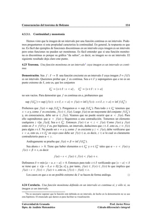 Consecuencias del teorema de Bolzano 114
4.3.3.1. Continuidad y monotonía
Hemos visto que la imagen de un intervalo por una función continua es un intervalo. Pode-
mos preguntarnos si esta propiedad caracteriza la continuidad. En general, la respuesta es que
no. Es fácil dar ejemplos de funciones discontinuas en un intervalo cuya imagen es un intervalo
pero estas funciones no pueden ser monótonas. Es fácil entender que si una función monóto-
na es discontinua es porque su gráﬁca “da saltos”, es decir, su imagen no es un intervalo. El
siguiente resultado deja claro este punto.
4.23 Teorema. Una función monótona en un intervalo1 cuya imagen es un intervalo es conti-
nua.
Demostración. Sea f W I ! R una función creciente en un intervalo I cuya imagen J Df .I/
es un intervalo. Queremos probar que f es continua. Sea a 2 I y supongamos que a no es un
punto extremo de I, esto es, que los conjuntos
Ia D fx 2I W x  ag ; IC
a D fx 2I W x  ag
no son vacíos. Para demostrar que f es continua en a, probaremos que
sup f .Ia / D sup ff .x/ W x 2I; x  ag D f .a/ D Kınf ff .x/ W x 2I; x  ag D Kınf f .IC
a /
Probemos que f .a/ D sup f .Ia /. Pongamos ˛ D sup f .Ia /. Para todo x 2 Ia tenemos que
x  a y, como f es creciente, f .x/ 6 f .a/. Luego f .a/ es un mayorante del conjunto f .Ia /
y, en consecuencia, debe ser ˛ 6 f .a/. Veamos que no puede ocurrir que ˛  f .a/. Para
ello supondremos que ˛  f .a/ y llegaremos a una contradicción. Tomemos un elemento
cualquiera z 2˛; f .a/Œ. Sea u 2 Ia . Entonces f .u/ 6 ˛  z  f .a/. Como f .u/ y f .a/
están en J D f .I/ y J es, por hipótesis, un intervalo, deducimos que z 2J, esto es, z D f .s/
para algún s 2I. No puede ser s D a y, como f es creciente y z  f .a/, debe veriﬁcarse que
s  a, esto es, s 2 Ia en cuyo caso debe ser f .s/ 6 ˛, es decir, z 6 ˛ lo cual es claramente
contradictorio pues ˛  z.
Análogamente se prueba que f .a/ D ˇ D Kınf f .IC
a /.
Sea ahora   0. Tiene que haber elementos u 2 Ia y v 2 IC
a tales que ˛   f .u/ y
f .v/  ˇ C , es decir
f .a/   f .u/ 6 f .v/  f .a/ C :
Deﬁnamos ı D mKın fa u; v ag  0. Entonces para todo x 2I veriﬁcando que jx aj  ı
se tiene que x 2a ı; a C ıŒu; vŒ y, por tanto, f .u/ 6 f .x/ 6 f .v/ lo que implica que
f .a/   f .x/  f .a/ C , esto es, jf .x/ f .a/j  .
Los casos en que a es un posible extremo de I se hacen de forma análoga.
4.24 Corolario. Una función monótona deﬁnida en un intervalo es continua si, y sólo si, su
imagen es un intervalo.
1No es necesario suponer que la función está deﬁnida en un intervalo, de hecho en la demostración no se usa
esta hipótesis. El enunciado que damos es para facilitar su visualización.
Universidad de Granada
Dpto. de Análisis Matemático
Prof. Javier Pérez
Cálculo diferencial e integral
 