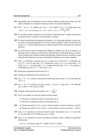 Ejercicios propuestos 117
126. Suponiendo que la temperatura varía de forma continua, prueba que siempre hay dos
puntos antípodas en el ecuador terrestre que están a la misma temperatura.
127. Sea f W Œa; b ! R continua con f .a/  f .b/. Dado n 2 N, n  2, prueba que existe
c 2Œa; b .b a/=n tal que f .c C .b a/=n/ f .c/ D
f .b/ f .a/
n
.
128. Un corredor recorre 6 kilómetros en 30 minutos. Demuestra que en algún momento de
su carrera recorre 1 kilómetro en exactamente 5 minutos.
129. Un reloj averiado marca inicialmente un tiempo t0. El reloj puede adelantar o atrasar, pe-
ro cuenta con exactitud períodos de 12 horas, es decir, pasadas 12 horas el reloj marca un
tiempo t0 C 12 horas. Demuestra que en algún momento dicho reloj mide con exactitud
una hora.
130. Un automovilista sale de Granada hacia Madrid un sábado a las 8h de la mañana y el
domingo inicia el regreso a la misma hora. Sabiendo que invirtió igual tiempo en ambos
viajes, pruébese que en algún momento del domingo el automovilista se encuentra a igual
distancia de Granada que a la que se encontraba el sábado en ese mismo momento.
131. Sean f; g funciones continuas que no se anulan en un intervalo I, veriﬁcando que
.f .x//2 D .g.x//2 para todo x 2 I. Prueba que o bien f .x/ D g.x/ para todo x 2 I,
o bien f .x/ D g.x/ para todo x 2I. ¿Cuántas funciones hay ' W R ! R continuas y
veriﬁcando que .'.x//2 D x2 para todo x 2R?.
132. Demuestra el apartado b) del teorema (4.3).
133. Justiﬁca las aﬁrmaciones del corolario (4.4).
134. Sea f W R ! R continua y decreciente. Prueba que hay un único a2R veriﬁcando que
f .a/ D a.
135. Sea f W R ! R continua y tal que f .x/ .f ı f /.x/

D 1 para todo x 2 R. Sabiendo
que f .1000/ D 999, calcula f .500/.
136. ¿Cuántas soluciones tiene la ecuación sin x D
2x
101
?
137. Sea E un conjunto no vacío de números reales acotado.
a) Describe el conjunto de todos los mayorantes de E.
b) Describe el conjunto de todos los minorantes de E.
138. a) Prueba que sup.E/2E si, y sólo si, E tiene máximo, en tal caso mKax.E/Dsup.E/.
b) Prueba que Kınf.E/2E si, y sólo si, E tiene mínimo, en tal caso mKın.E/ D Kınf.E/.
139. Sean A; B conjuntos no vacíos de números reales. Supongamos que a 6 b para todo
a2A y para todo b2B. Prueba que sup A 6 Kınf B.
140. Sean A, B, conjuntos no vacíos y acotados de números reales. Justiﬁca las siguientes
aﬁrmaciones:
a) Si A  B entonces sup.A/ 6 sup.B/ e Kınf.A/  Kınf.B/.
Universidad de Granada
Dpto. de Análisis Matemático
Prof. Javier Pérez
Cálculo diferencial e integral
 