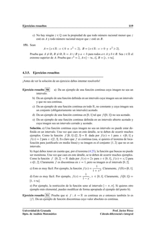 Ejercicios resueltos 119
c) No hay ningún z 2 Q con la propiedad de que todo número racional menor que z
esté en A y todo número racional mayor que z esté en B.
151. Sean
A D fx 2R W x 6 0 o x2
 2g; B D fx 2R W x  0 y x2
 2g:
Prueba que A ¤ Ø, B ¤ Ø, R D A [ B y a  b para todos a2A y b 2B. Sea z 2R el
extremo superior de A. Prueba que z2 D 2, AD 1; zŒ, B D Œz; C1Œ.
4.3.5. Ejercicios resueltos
¡Antes de ver la solución de un ejercicio debes intentar resolverlo!
Ejercicio resuelto 50 a) Da un ejemplo de una función continua cuya imagen no sea un
intervalo.
b) Da un ejemplo de una función deﬁnida en un intervalo cuya imagen sea un intervalo
y que no sea continua.
c) Da un ejemplo de una función continua en todo R, no constante y cuya imagen sea
un conjunto (obligatoriamente un intervalo) acotado.
d) Da un ejemplo de una función continua en Œ0; 1Œ tal que f .Œ0; 1Œ/ no sea acotado.
e) Da un ejemplo de una función continua deﬁnida en un intervalo abierto acotado y
cuya imagen sea un intervalo cerrado y acotado.
Solución. a) Una función continua cuya imagen no sea un intervalo no puede estar de-
ﬁnida en un intervalo. Una vez que caes en este detalle, se te deben de ocurrir muchos
ejemplos. Como la función f W0; 1Œ[2; 3Œ! R dada por f .x/ D 1 para x 20; 1Œ y
f .x/ D 2 para x 22; 3Œ. Es claro que f es continua (usa, si quieres el teorema de loca-
lización para justiﬁcarlo en media línea) y su imagen es el conjunto f1; 2g que no es un
intervalo.
b) Aquí debes tener en cuenta que, por el teorema (4.23), la función que buscas no puede
ser monótona. Una vez que caes en este detalle, se te deben de ocurrir muchos ejemplos.
Como la función f W Œ0; 2 ! R dada por f .x/ D 2x para x 2 Œ0; 1, f .x/ D x=2 para
x 21; 2. Claramente f es discontinua en x D 1, pero su imagen es el intervalo Œ0; 2.
c) Esto es muy fácil. Por ejemplo, la función f .x/ D
1
1 C x2
. Claramente, f .R/D0; 1.
d) Esto es muy fácil. Por ejemplo, f .x/ D
1
1 x
, x 2 Œ0; 1Œ. Claramente, f .Œ0; 1Œ/ D
Œ1; C1Œ.
e) Por ejemplo, la restricción de la función seno al intervalo  ; Œ. Si quieres otro
ejemplo más elemental, puedes modiﬁcar de forma apropiada el ejemplo del punto b).
Ejercicio resuelto 51 Prueba que si f W A ! R es continua en a entonces también lo es
jf j. Da un ejemplo de función discontinua cuyo valor absoluto es continua.
Universidad de Granada
Dpto. de Análisis Matemático
Prof. Javier Pérez
Cálculo diferencial e integral
 